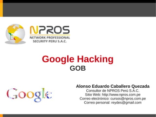 Google Hacking
     GOB

      Alonso Eduardo Caballero Quezada
           Consultor de NPROS Perú S.A.C.
          Sitio Web: http://www.npros.com.pe
       Correo electrónico: cursos@npros.com.pe
         Correo personal: reydes@gmail.com
 