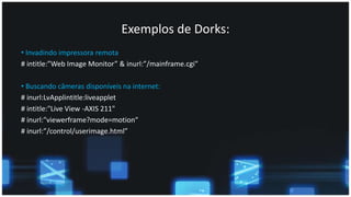 Exemplos de Dorks:
• Invadindo impressora remota
# intitle:”Web Image Monitor” & inurl:”/mainframe.cgi”
• Buscando câmeras disponíveis na internet:
# inurl:LvApplintitle:liveapplet
# intitle:"Live View -AXIS 211"
# inurl:"viewerframe?mode=motion“
# inurl:”/control/userimage.html”
 
