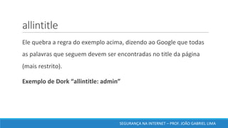 allintitle
	Ele	quebra	a	regra	do	exemplo	acima,	dizendo	ao	Google	que	todas	
as	palavras	que	seguem	devem	ser	encontradas	no	title	da	página	
(mais	restrito).	
	Exemplo	de	Dork	“allintitle:	admin”	
SEGURANÇA	NA	INTERNET	– PROF.	JOÃO	GABRIEL	LIMA
 