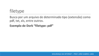 filetype
	Busca	por	um	arquivo	de	determinado	tipo	(extensão)	como	
pdf,	txt,	xls,	entre	outros.	
	Exemplo	de	Dork	“filetype:	pdf”	
SEGURANÇA	NA	INTERNET	– PROF.	JOÃO	GABRIEL	LIMA
 
