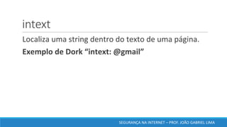 intext
	Localiza	uma	string	dentro	do	texto	de	uma	página.	
	Exemplo	de	Dork	“intext:	@gmail”	
SEGURANÇA	NA	INTERNET	– PROF.	JOÃO	GABRIEL	LIMA
 