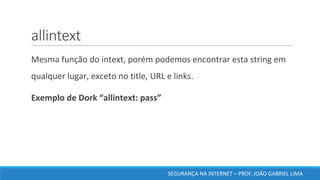 allintext
	Mesma	função	do	intext,	porém	podemos	encontrar	esta	string	em	
qualquer	lugar,	exceto	no	title,	URL	e	links.	
	Exemplo	de	Dork	“allintext:	pass”	
SEGURANÇA	NA	INTERNET	– PROF.	JOÃO	GABRIEL	LIMA
 