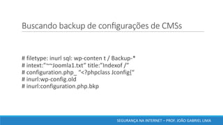 Buscando	backup	de	conﬁgurações	de	CMSs	
#	filetype:	inurl sql:	wp-conten t	/	Backup-*
#	intext:”~~Joomla1.txt”	title:”Indexof /”
#	configuration.php_	“<?phpclass Jconfig{“
#	inurl:wp-config.old
#	inurl:configuration.php.bkp
SEGURANÇA	NA	INTERNET	– PROF.	JOÃO	GABRIEL	LIMA
 