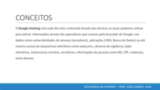 CONCEITOS
	O	Google	Hacking	está	cada	dia	mais	conhecido	através	das	técnicas	as	quais	podemos	utilizar	
para	extrair	informações	através	dos	operadores	que	usamos	pelo	buscador	do	Google,	tais	
dados	como	vulnerabilidades	de	serviços	(servidores),	aplicações	(CMS,	Banco	de	Dados)	ou	até	
mesmo	acesso	de	dispositivos	eletrônico	como	webcams,	câmeras	de	vigilância,	baba	
eletrônica,	impressoras	remotas,	servidores,	informações	de	pessoas	como	RG,	CPF,	endereço,	
entre	demais.	
SEGURANÇA	NA	INTERNET	– PROF.	JOÃO	GABRIEL	LIMA
 