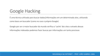 Google	Hacking	
	É	uma	técnica	utilizada	para	buscar	dados/informações	em	um	determinado	alvo,	utilizando	
como	base	um	buscador	(como	no	caso	o	próprio	Google)
	Google	por	ser	o	maior	buscador	do	mundo	verifica	o	‘cache’	dos	sites	e	através	dessas	
informações	indexadas	podemos	fazer	buscas	por	informações	um	tanto	preciosas	
	
SEGURANÇA	NA	INTERNET	– PROF.	JOÃO	GABRIEL	LIMA
 