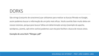 DORKS
	São	strings	(conjunto	de	caracteres)	que	utilizamos	para	realizar	as	buscas	filtrada	no	Google,	
assim	podemos	buscar	a	informação	de	um	jeito	mais	eficaz.	Vocês	ouvirão	falar	muito	delas	em	
nossos	tutoriais,	porque	para	buscar	falhas	em	determinado	serviço	(exemplo	do	apache,	
wordpress,	joomla,	sqli	entre	outros)	podemos	usar	ela	para	facilitar	a	busca	de	nossos	alvos.	
	Exemplo	de	uma	Dork	“filetype:	pdf”	
SEGURANÇA	NA	INTERNET	– PROF.	JOÃO	GABRIEL	LIMA
 