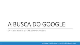 A	BUSCA	DO	GOOGLE
ENTENDENDO	O	MECANISMO	DE	BUSCA
SEGURANÇA	NA	INTERNET	– PROF.	JOÃO	GABRIEL	LIMA
 