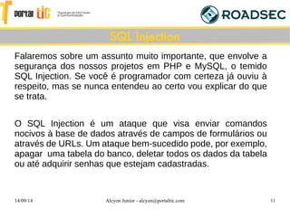 14/09/14 Alcyon Junior - alcyon@portaltic.com 11
Falaremos sobre um assunto muito importante, que envolve a
segurança dos nossos projetos em PHP e MySQL, o temido
SQL Injection. Se você é programador com certeza já ouviu à
respeito, mas se nunca entendeu ao certo vou explicar do que
se trata.
O SQL Injection é um ataque que visa enviar comandos
nocivos à base de dados através de campos de formulários ou
através de URLs. Um ataque bem-sucedido pode, por exemplo,
apagar uma tabela do banco, deletar todos os dados da tabela
ou até adquirir senhas que estejam cadastradas.
SQL Injection
 