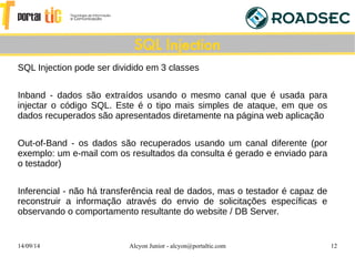 14/09/14 Alcyon Junior - alcyon@portaltic.com 12
SQL Injection pode ser dividido em 3 classes
Inband - dados são extraídos usando o mesmo canal que é usada para
injectar o código SQL. Este é o tipo mais simples de ataque, em que os
dados recuperados são apresentados diretamente na página web aplicação
Out-of-Band - os dados são recuperados usando um canal diferente (por
exemplo: um e-mail com os resultados da consulta é gerado e enviado para
o testador)
Inferencial - não há transferência real de dados, mas o testador é capaz de
reconstruir a informação através do envio de solicitações específicas e
observando o comportamento resultante do website / DB Server.
SQL Injection
 