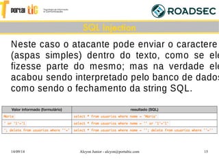 14/09/14 Alcyon Junior - alcyon@portaltic.com 15
Neste caso o atacante pode enviar o caractere
(aspas simples) dentro do texto, como se ele
fizesse parte do mesmo; mas na verdade ele
acabou sendo interpretado pelo banco de dados
como sendo o fechamento da string SQL.
SQL Injection
 
