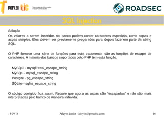 14/09/14 Alcyon Junior - alcyon@portaltic.com 16
Solução
Os valores a serem inseridos no banco podem conter caracteres especiais, como aspas e
aspas simples. Eles devem ser previamente preparados para depois fazerem parte da string
SQL.
O PHP fornece uma série de funções para este tratamento, são as funções de escape de
caracteres. A maioria dos bancos suportados pelo PHP tem esta função.
MySQLi - mysqli::real_escape_string
MySQL - mysql_escape_string
Postgre - pg_escape_string
SQLite - sqlite_escape_string
O código corrigido fica assim. Repare que agora as aspas são "escapadas" e não são mais
interpretadas pelo banco de maneira indevida.
SQL Injection
 