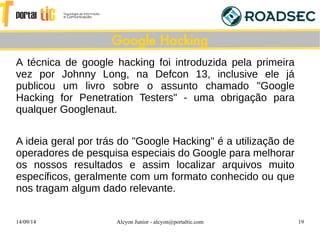 14/09/14 Alcyon Junior - alcyon@portaltic.com 19
A técnica de google hacking foi introduzida pela primeira
vez por Johnny Long, na Defcon 13, inclusive ele já
publicou um livro sobre o assunto chamado "Google
Hacking for Penetration Testers" - uma obrigação para
qualquer Googlenaut.
A ideia geral por trás do "Google Hacking" é a utilização de
operadores de pesquisa especiais do Google para melhorar
os nossos resultados e assim localizar arquivos muito
específicos, geralmente com um formato conhecido ou que
nos tragam algum dado relevante.
Google Hacking
 