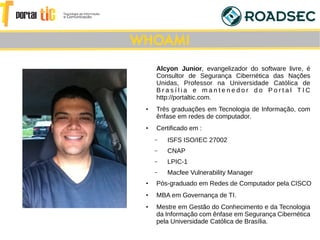 Alcyon Junior, evangelizador do software livre, é
Consultor de Segurança Cibernética das Nações
Unidas, Professor na Universidade Católica de
B r a s í l i a e m a n t e n e d o r d o P o r t a l T I C
http://portaltic.com.
●
Três graduações em Tecnologia de Informação, com
ênfase em redes de computador.
●
Certificado em :
– ISFS ISO/IEC 27002
– CNAP
– LPIC-1
– Macfee Vulnerability Manager
●
Pós-graduado em Redes de Computador pela CISCO
●
MBA em Governança de TI.
●
Mestre em Gestão do Conhecimento e da Tecnologia
da Informação com ênfase em Segurança Cibernética
pela Universidade Católica de Brasília.
WHOAMI
 