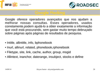 14/09/14 Alcyon Junior - alcyon@portaltic.com 20
Google oferece operadores avançados que nos ajudam a
melhorar nossas consultas. Esses operadores, usados
corretamente,podem ajudá-lo a obter exatamente a informação
que você está procurando, sem gastar muito tempo debruçado
sobre páginas após páginas de resultados de pesquisa.
• Intitle, allintitle, info, bphonebook
• Inurl, allinurl, related, phonebook,rphonebook
• Filetype, site, link, cache, author, group, msgid
• Allintext, inanchor, daterange, insubject, stocks e define
Google Hacking
 