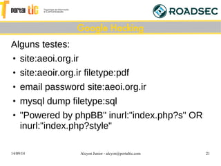 14/09/14 Alcyon Junior - alcyon@portaltic.com 21
Alguns testes:
●
site:aeoi.org.ir
●
site:aeoir.org.ir filetype:pdf
●
email password site:aeoi.org.ir
●
mysql dump filetype:sql
●
"Powered by phpBB" inurl:"index.php?s" OR
inurl:"index.php?style"
Google Hacking
 