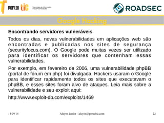 14/09/14 Alcyon Junior - alcyon@portaltic.com 22
Encontrando servidores vulneraveis
Todos os dias, novas vulnerabilidades em aplicações web são
encontradas e publicadas nos sites de segurança
(securityfocus.com). O Google pode muitas vezes ser utilizado
para identificar os servidores que contenham essas
vulnerabilidades.
Por exemplo, em fevereiro de 2006, uma vulnerabilidade phpBB
(portal de fórum em php) foi divulgada. Hackers usaram o Google
para identificar rapidamente todos os sites que executavam o
phpBB, e esses sites foram alvo de ataques. Leia mais sobre a
vulnerabilidade e seu exploit aqui:
http://www.exploit-db.com/exploits/1469
Google Hacking
 
