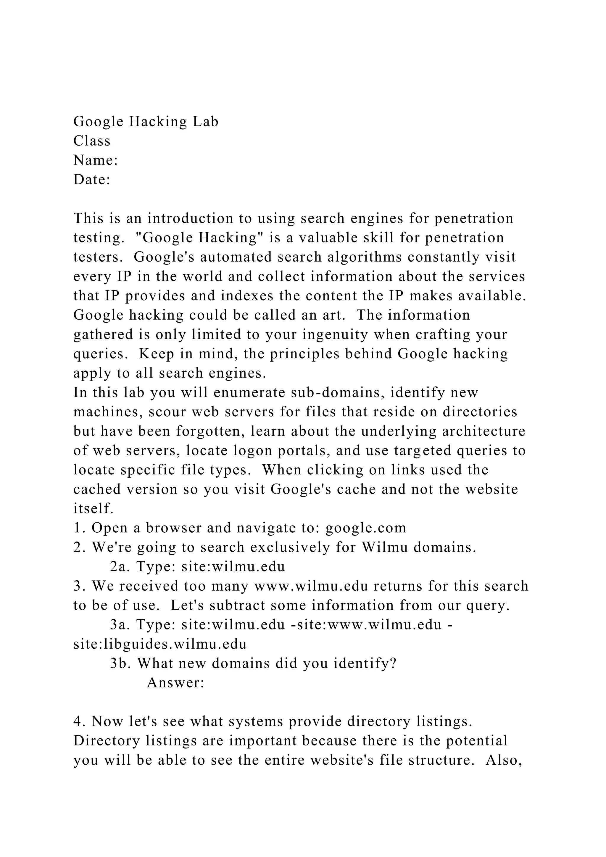 Google Hacking Lab
Class
Name:
Date:
This is an introduction to using search engines for penetration
testing. "Google Hacking" is a valuable skill for penetration
testers. Google's automated search algorithms constantly visit
every IP in the world and collect information about the services
that IP provides and indexes the content the IP makes available.
Google hacking could be called an art. The information
gathered is only limited to your ingenuity when crafting your
queries. Keep in mind, the principles behind Google hacking
apply to all search engines.
In this lab you will enumerate sub-domains, identify new
machines, scour web servers for files that reside on directories
but have been forgotten, learn about the underlying architecture
of web servers, locate logon portals, and use targeted queries to
locate specific file types. When clicking on links used the
cached version so you visit Google's cache and not the website
itself.
1. Open a browser and navigate to: google.com
2. We're going to search exclusively for Wilmu domains.
2a. Type: site:wilmu.edu
3. We received too many www.wilmu.edu returns for this search
to be of use. Let's subtract some information from our query.
3a. Type: site:wilmu.edu -site:www.wilmu.edu -
site:libguides.wilmu.edu
3b. What new domains did you identify?
Answer:
4. Now let's see what systems provide directory listings.
Directory listings are important because there is the potential
you will be able to see the entire website's file structure. Also,
 