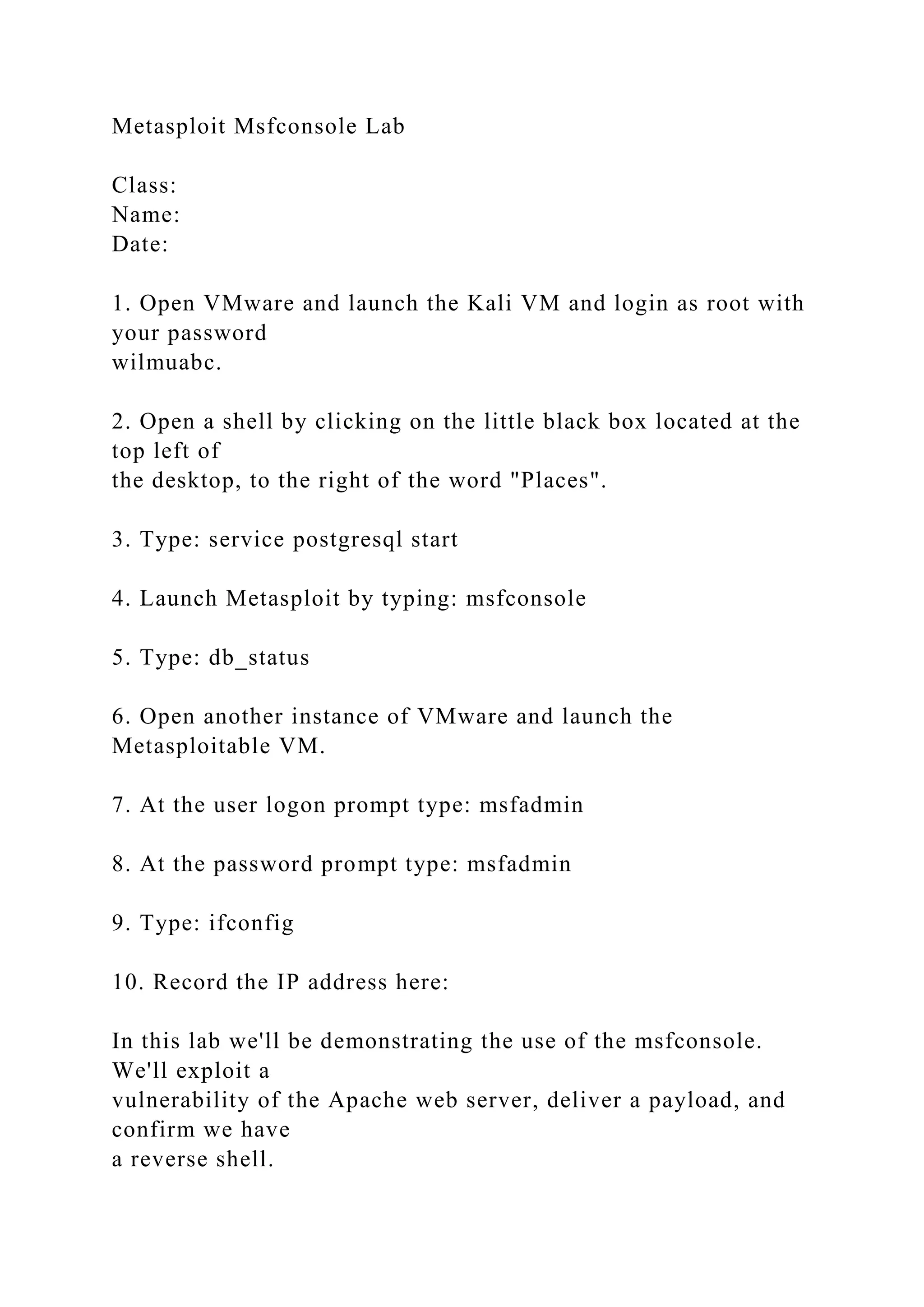 Metasploit Msfconsole Lab
Class:
Name:
Date:
1. Open VMware and launch the Kali VM and login as root with
your password
wilmuabc.
2. Open a shell by clicking on the little black box located at the
top left of
the desktop, to the right of the word "Places".
3. Type: service postgresql start
4. Launch Metasploit by typing: msfconsole
5. Type: db_status
6. Open another instance of VMware and launch the
Metasploitable VM.
7. At the user logon prompt type: msfadmin
8. At the password prompt type: msfadmin
9. Type: ifconfig
10. Record the IP address here:
In this lab we'll be demonstrating the use of the msfconsole.
We'll exploit a
vulnerability of the Apache web server, deliver a payload, and
confirm we have
a reverse shell.
 