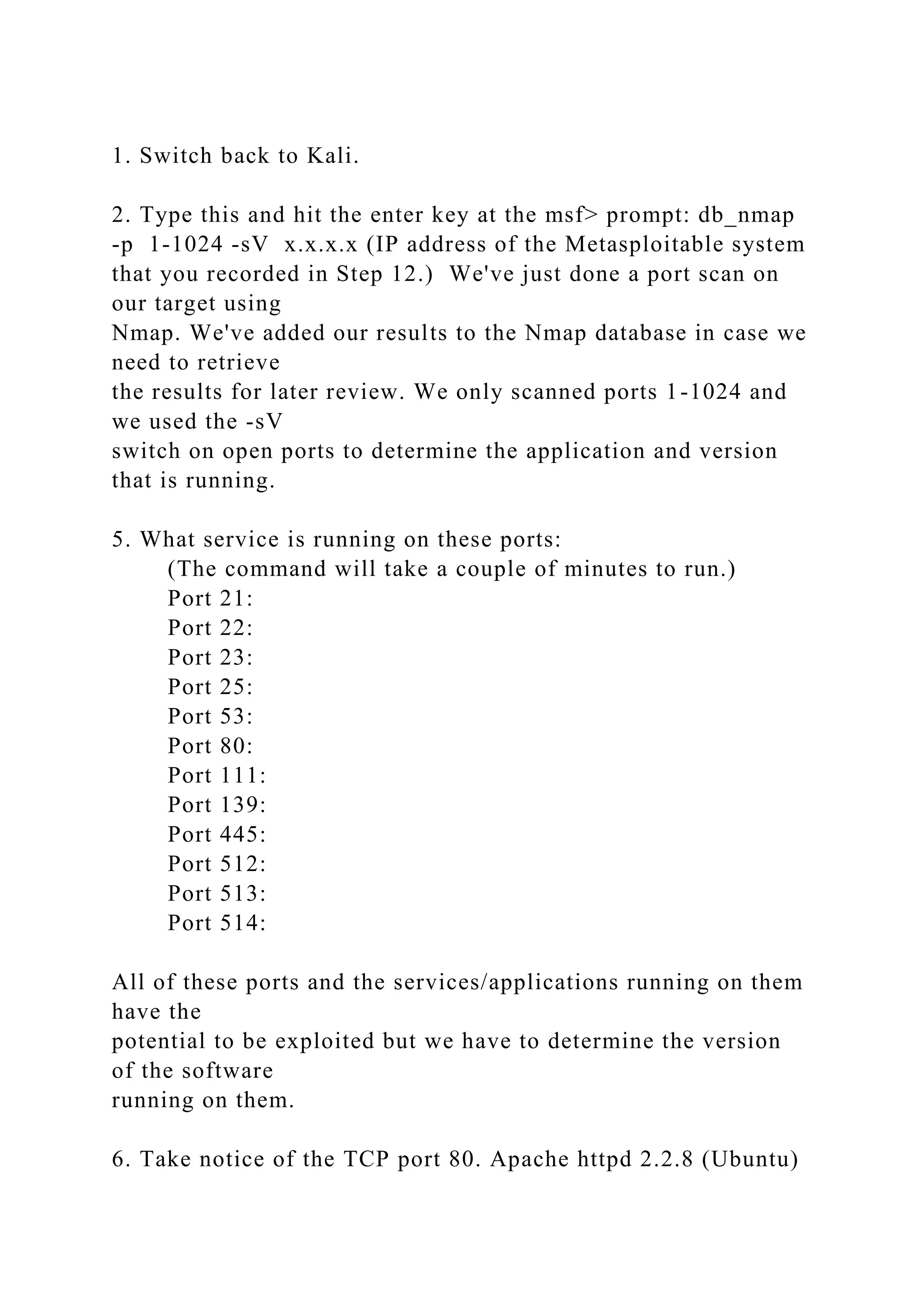 1. Switch back to Kali.
2. Type this and hit the enter key at the msf> prompt: db_nmap
-p 1-1024 -sV x.x.x.x (IP address of the Metasploitable system
that you recorded in Step 12.) We've just done a port scan on
our target using
Nmap. We've added our results to the Nmap database in case we
need to retrieve
the results for later review. We only scanned ports 1-1024 and
we used the -sV
switch on open ports to determine the application and version
that is running.
5. What service is running on these ports:
(The command will take a couple of minutes to run.)
Port 21:
Port 22:
Port 23:
Port 25:
Port 53:
Port 80:
Port 111:
Port 139:
Port 445:
Port 512:
Port 513:
Port 514:
All of these ports and the services/applications running on them
have the
potential to be exploited but we have to determine the version
of the software
running on them.
6. Take notice of the TCP port 80. Apache httpd 2.2.8 (Ubuntu)
 
