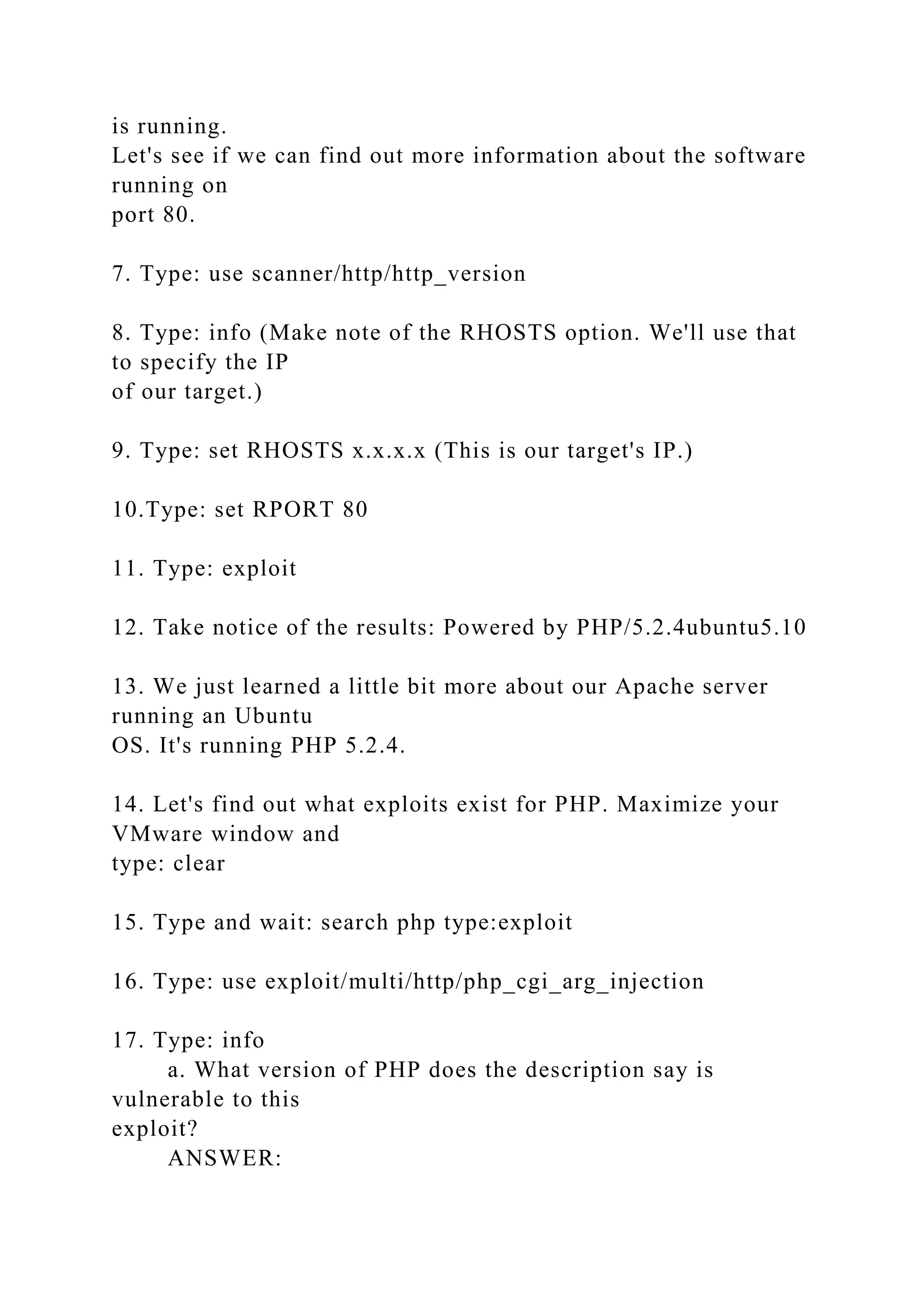 is running.
Let's see if we can find out more information about the software
running on
port 80.
7. Type: use scanner/http/http_version
8. Type: info (Make note of the RHOSTS option. We'll use that
to specify the IP
of our target.)
9. Type: set RHOSTS x.x.x.x (This is our target's IP.)
10.Type: set RPORT 80
11. Type: exploit
12. Take notice of the results: Powered by PHP/5.2.4ubuntu5.10
13. We just learned a little bit more about our Apache server
running an Ubuntu
OS. It's running PHP 5.2.4.
14. Let's find out what exploits exist for PHP. Maximize your
VMware window and
type: clear
15. Type and wait: search php type:exploit
16. Type: use exploit/multi/http/php_cgi_arg_injection
17. Type: info
a. What version of PHP does the description say is
vulnerable to this
exploit?
ANSWER:
 