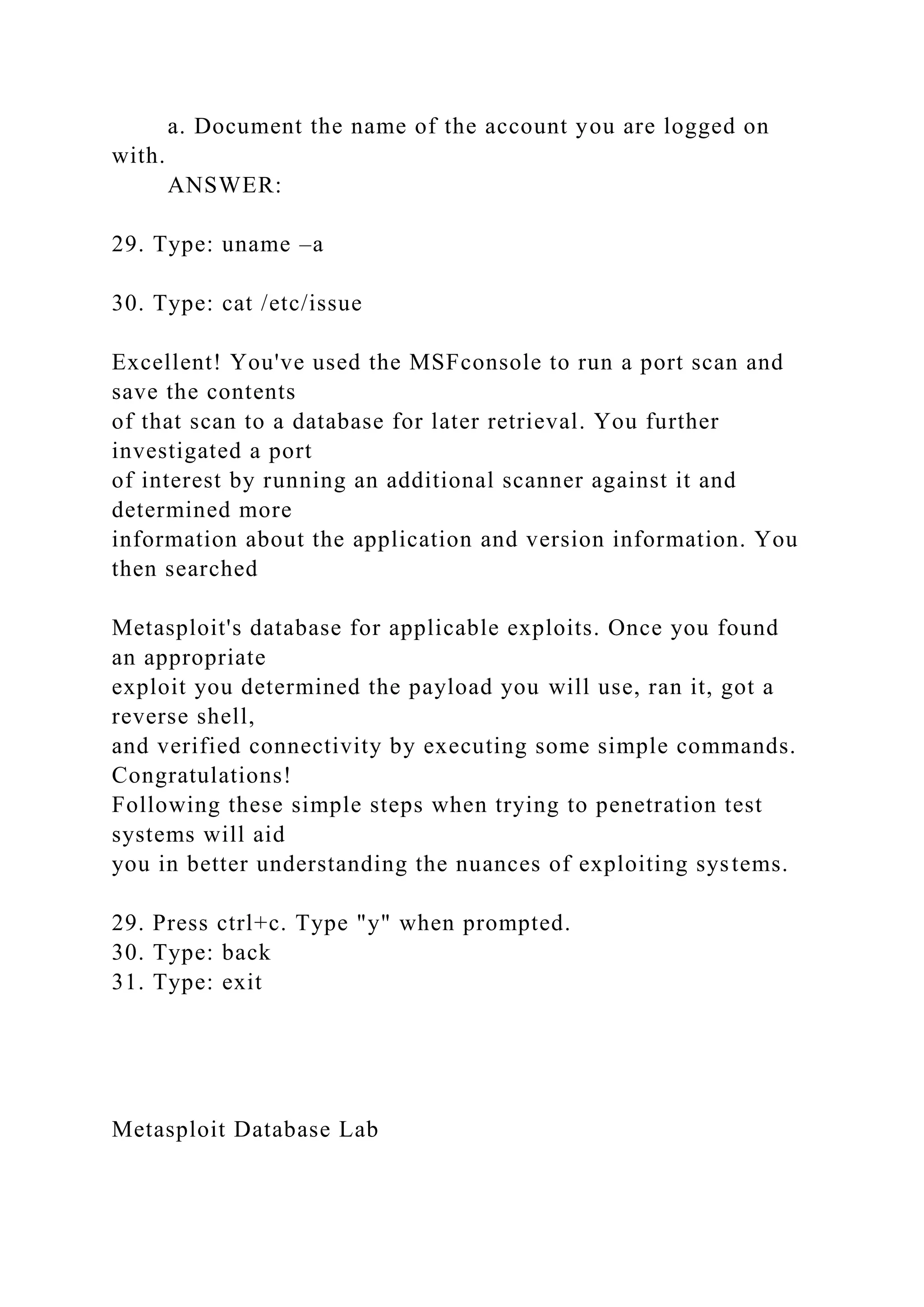 a. Document the name of the account you are logged on
with.
ANSWER:
29. Type: uname –a
30. Type: cat /etc/issue
Excellent! You've used the MSFconsole to run a port scan and
save the contents
of that scan to a database for later retrieval. You further
investigated a port
of interest by running an additional scanner against it and
determined more
information about the application and version information. You
then searched
Metasploit's database for applicable exploits. Once you found
an appropriate
exploit you determined the payload you will use, ran it, got a
reverse shell,
and verified connectivity by executing some simple commands.
Congratulations!
Following these simple steps when trying to penetration test
systems will aid
you in better understanding the nuances of exploiting systems.
29. Press ctrl+c. Type "y" when prompted.
30. Type: back
31. Type: exit
Metasploit Database Lab
 