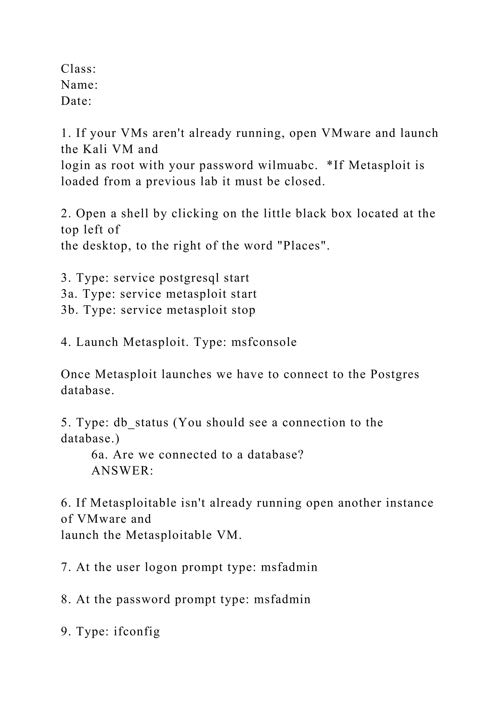 Class:
Name:
Date:
1. If your VMs aren't already running, open VMware and launch
the Kali VM and
login as root with your password wilmuabc. *If Metasploit is
loaded from a previous lab it must be closed.
2. Open a shell by clicking on the little black box located at the
top left of
the desktop, to the right of the word "Places".
3. Type: service postgresql start
3a. Type: service metasploit start
3b. Type: service metasploit stop
4. Launch Metasploit. Type: msfconsole
Once Metasploit launches we have to connect to the Postgres
database.
5. Type: db_status (You should see a connection to the
database.)
6a. Are we connected to a database?
ANSWER:
6. If Metasploitable isn't already running open another instance
of VMware and
launch the Metasploitable VM.
7. At the user logon prompt type: msfadmin
8. At the password prompt type: msfadmin
9. Type: ifconfig
 
