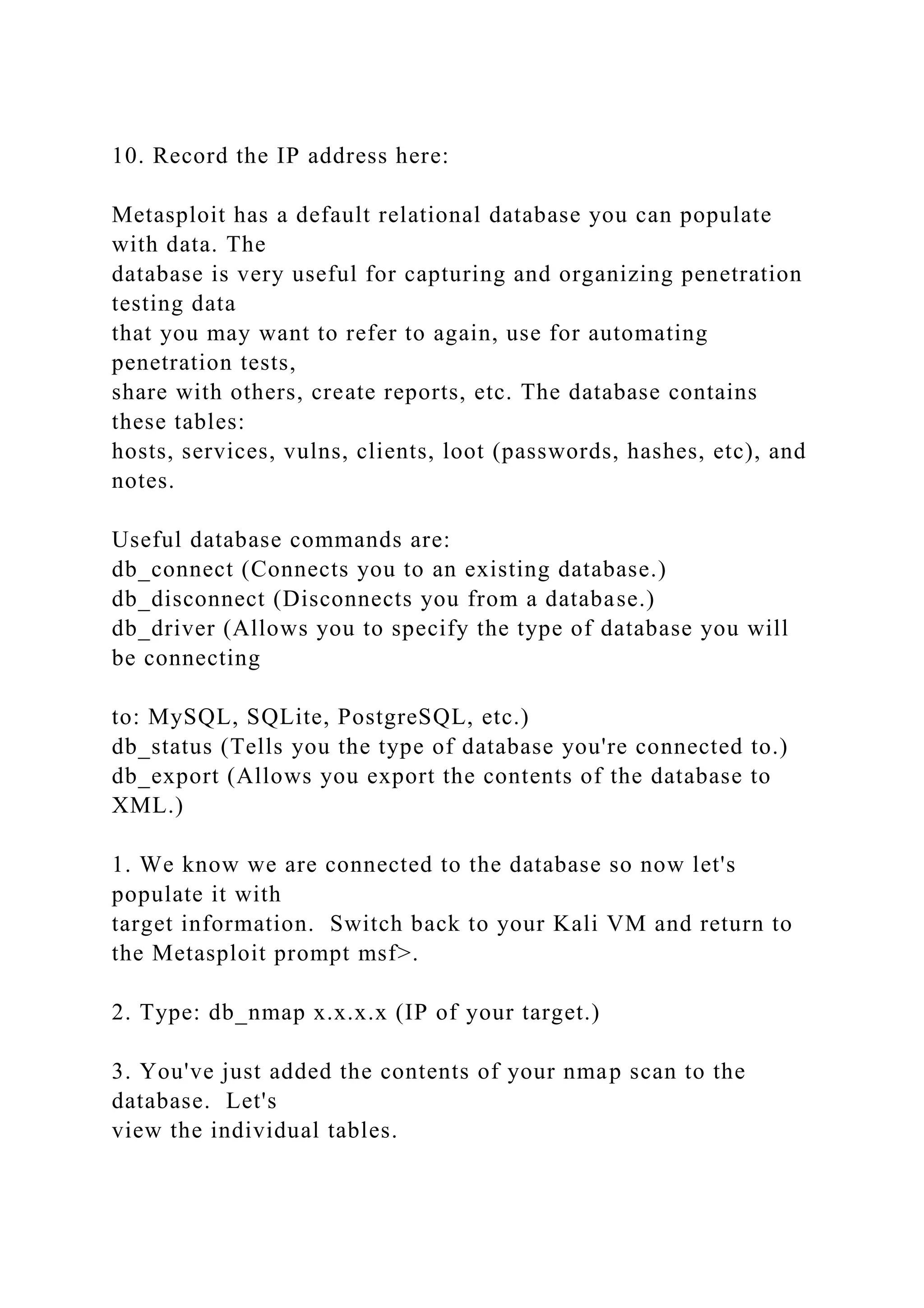 10. Record the IP address here:
Metasploit has a default relational database you can populate
with data. The
database is very useful for capturing and organizing penetration
testing data
that you may want to refer to again, use for automating
penetration tests,
share with others, create reports, etc. The database contains
these tables:
hosts, services, vulns, clients, loot (passwords, hashes, etc), and
notes.
Useful database commands are:
db_connect (Connects you to an existing database.)
db_disconnect (Disconnects you from a database.)
db_driver (Allows you to specify the type of database you will
be connecting
to: MySQL, SQLite, PostgreSQL, etc.)
db_status (Tells you the type of database you're connected to.)
db_export (Allows you export the contents of the database to
XML.)
1. We know we are connected to the database so now let's
populate it with
target information. Switch back to your Kali VM and return to
the Metasploit prompt msf>.
2. Type: db_nmap x.x.x.x (IP of your target.)
3. You've just added the contents of your nmap scan to the
database. Let's
view the individual tables.
 