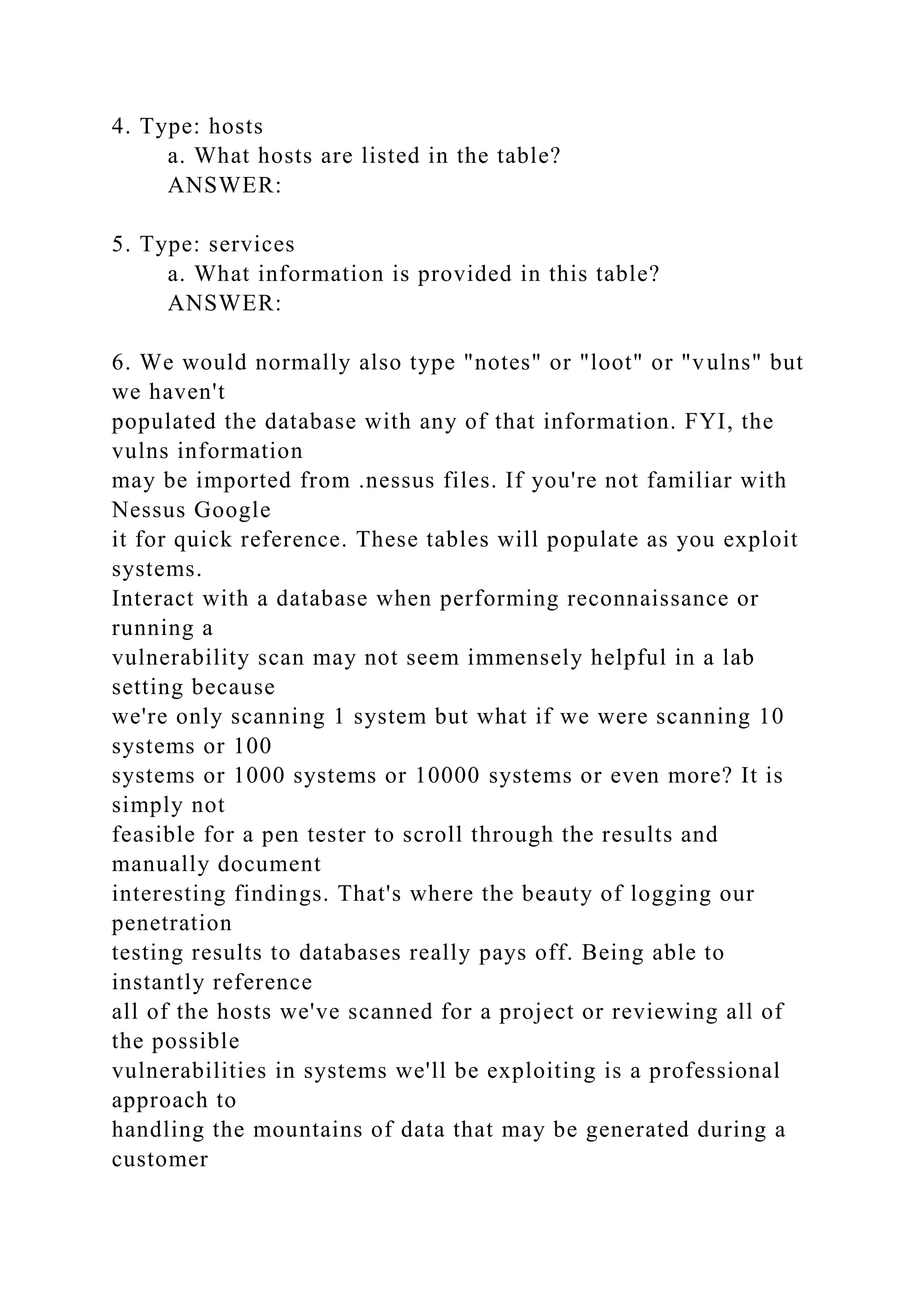 4. Type: hosts
a. What hosts are listed in the table?
ANSWER:
5. Type: services
a. What information is provided in this table?
ANSWER:
6. We would normally also type "notes" or "loot" or "vulns" but
we haven't
populated the database with any of that information. FYI, the
vulns information
may be imported from .nessus files. If you're not familiar with
Nessus Google
it for quick reference. These tables will populate as you exploit
systems.
Interact with a database when performing reconnaissance or
running a
vulnerability scan may not seem immensely helpful in a lab
setting because
we're only scanning 1 system but what if we were scanning 10
systems or 100
systems or 1000 systems or 10000 systems or even more? It is
simply not
feasible for a pen tester to scroll through the results and
manually document
interesting findings. That's where the beauty of logging our
penetration
testing results to databases really pays off. Being able to
instantly reference
all of the hosts we've scanned for a project or reviewing all of
the possible
vulnerabilities in systems we'll be exploiting is a professional
approach to
handling the mountains of data that may be generated during a
customer
 