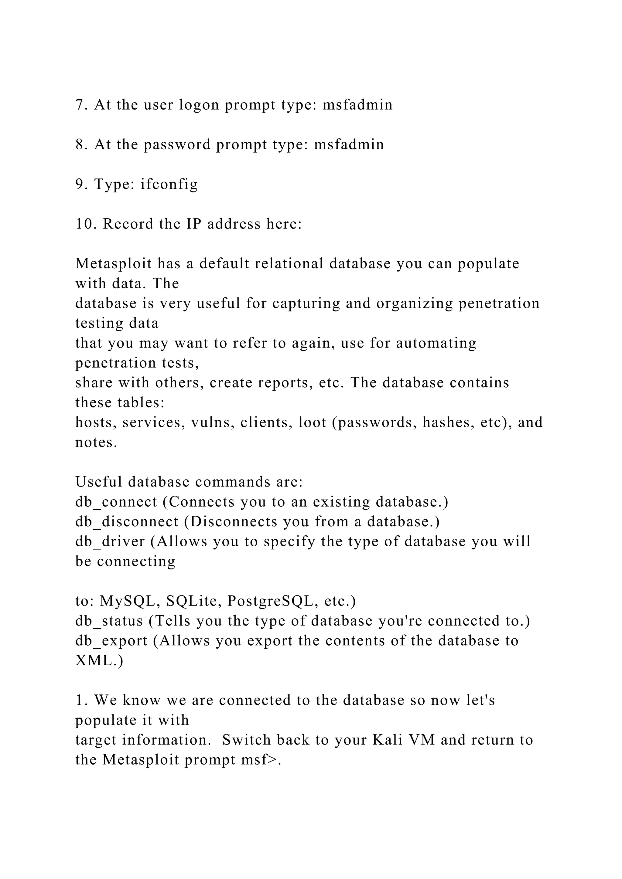 7. At the user logon prompt type: msfadmin
8. At the password prompt type: msfadmin
9. Type: ifconfig
10. Record the IP address here:
Metasploit has a default relational database you can populate
with data. The
database is very useful for capturing and organizing penetration
testing data
that you may want to refer to again, use for automating
penetration tests,
share with others, create reports, etc. The database contains
these tables:
hosts, services, vulns, clients, loot (passwords, hashes, etc), and
notes.
Useful database commands are:
db_connect (Connects you to an existing database.)
db_disconnect (Disconnects you from a database.)
db_driver (Allows you to specify the type of database you will
be connecting
to: MySQL, SQLite, PostgreSQL, etc.)
db_status (Tells you the type of database you're connected to.)
db_export (Allows you export the contents of the database to
XML.)
1. We know we are connected to the database so now let's
populate it with
target information. Switch back to your Kali VM and return to
the Metasploit prompt msf>.
 