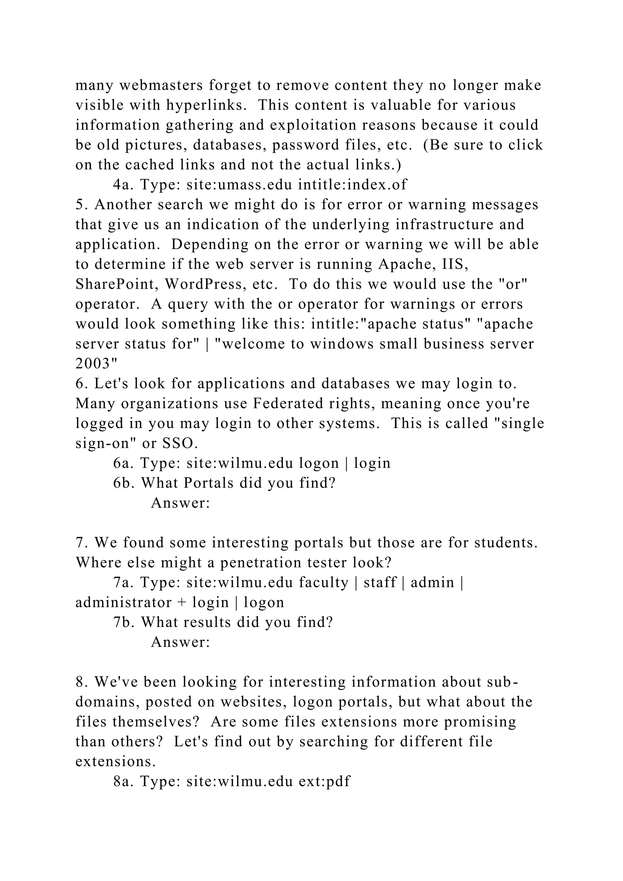many webmasters forget to remove content they no longer make
visible with hyperlinks. This content is valuable for various
information gathering and exploitation reasons because it could
be old pictures, databases, password files, etc. (Be sure to click
on the cached links and not the actual links.)
4a. Type: site:umass.edu intitle:index.of
5. Another search we might do is for error or warning messages
that give us an indication of the underlying infrastructure and
application. Depending on the error or warning we will be able
to determine if the web server is running Apache, IIS,
SharePoint, WordPress, etc. To do this we would use the "or"
operator. A query with the or operator for warnings or errors
would look something like this: intitle:"apache status" "apache
server status for" | "welcome to windows small business server
2003"
6. Let's look for applications and databases we may login to.
Many organizations use Federated rights, meaning once you're
logged in you may login to other systems. This is called "single
sign-on" or SSO.
6a. Type: site:wilmu.edu logon | login
6b. What Portals did you find?
Answer:
7. We found some interesting portals but those are for students.
Where else might a penetration tester look?
7a. Type: site:wilmu.edu faculty | staff | admin |
administrator + login | logon
7b. What results did you find?
Answer:
8. We've been looking for interesting information about sub-
domains, posted on websites, logon portals, but what about the
files themselves? Are some files extensions more promising
than others? Let's find out by searching for different file
extensions.
8a. Type: site:wilmu.edu ext:pdf
 