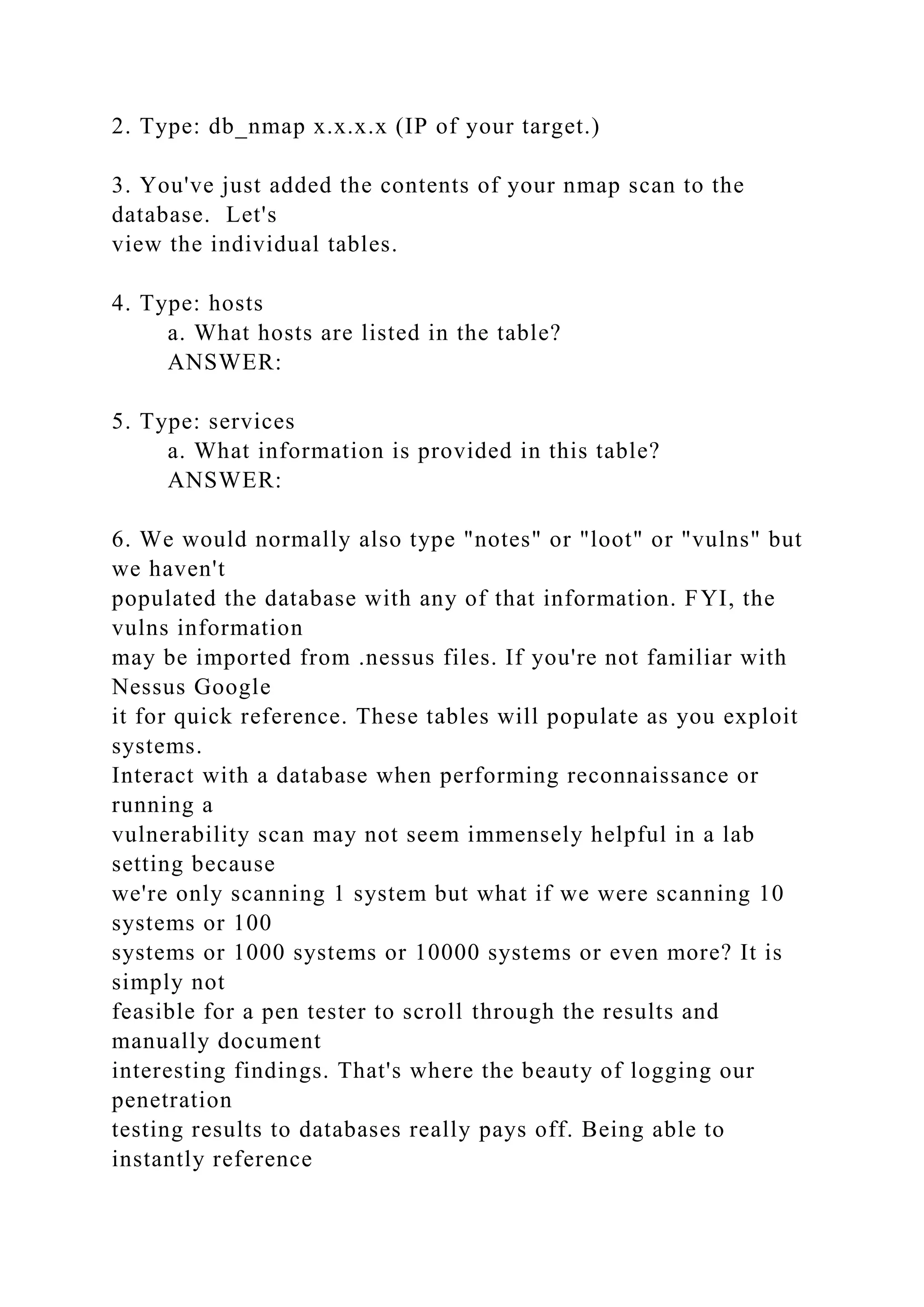 2. Type: db_nmap x.x.x.x (IP of your target.)
3. You've just added the contents of your nmap scan to the
database. Let's
view the individual tables.
4. Type: hosts
a. What hosts are listed in the table?
ANSWER:
5. Type: services
a. What information is provided in this table?
ANSWER:
6. We would normally also type "notes" or "loot" or "vulns" but
we haven't
populated the database with any of that information. FYI, the
vulns information
may be imported from .nessus files. If you're not familiar with
Nessus Google
it for quick reference. These tables will populate as you exploit
systems.
Interact with a database when performing reconnaissance or
running a
vulnerability scan may not seem immensely helpful in a lab
setting because
we're only scanning 1 system but what if we were scanning 10
systems or 100
systems or 1000 systems or 10000 systems or even more? It is
simply not
feasible for a pen tester to scroll through the results and
manually document
interesting findings. That's where the beauty of logging our
penetration
testing results to databases really pays off. Being able to
instantly reference
 