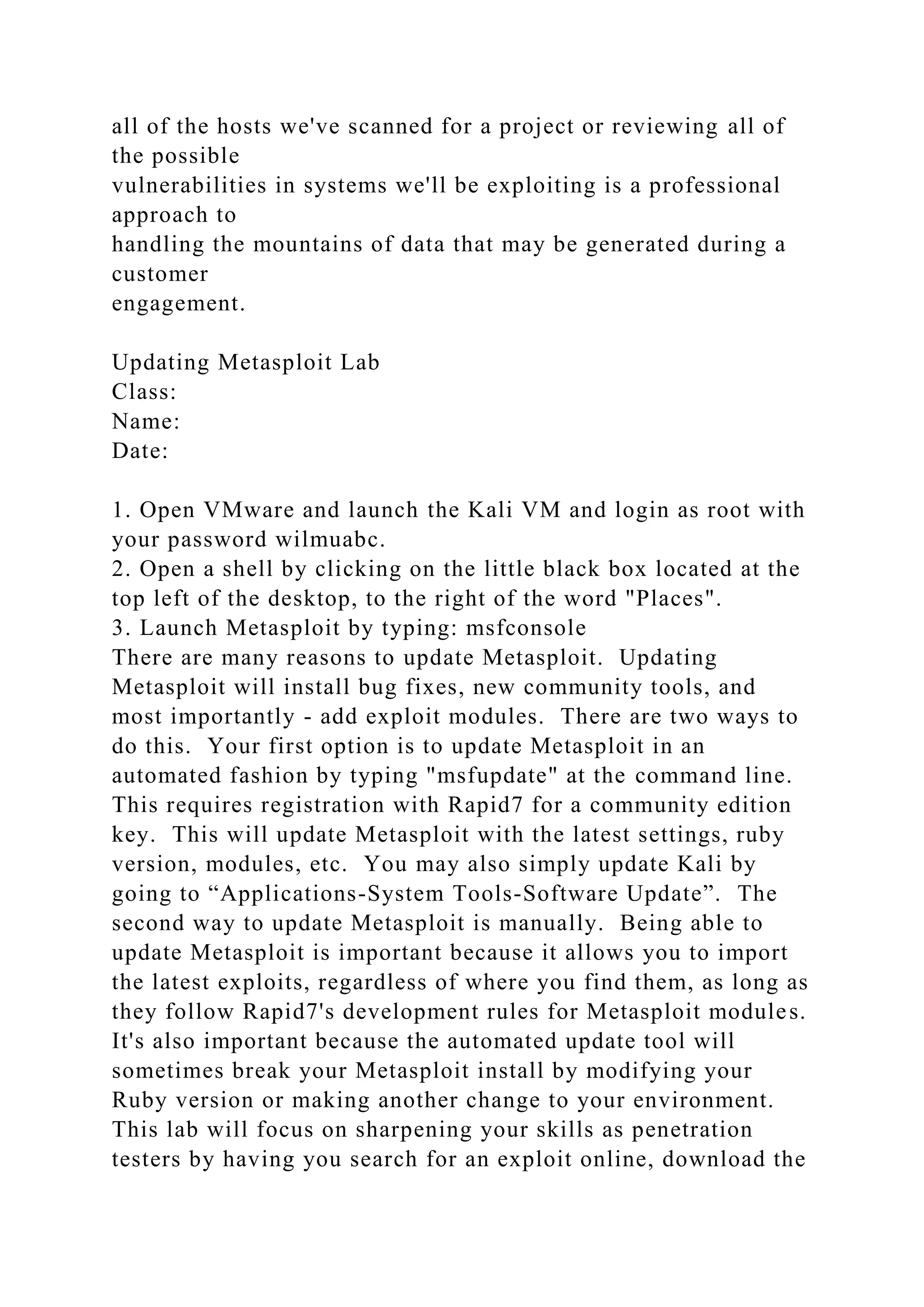 all of the hosts we've scanned for a project or reviewing all of
the possible
vulnerabilities in systems we'll be exploiting is a professional
approach to
handling the mountains of data that may be generated during a
customer
engagement.
Updating Metasploit Lab
Class:
Name:
Date:
1. Open VMware and launch the Kali VM and login as root with
your password wilmuabc.
2. Open a shell by clicking on the little black box located at the
top left of the desktop, to the right of the word "Places".
3. Launch Metasploit by typing: msfconsole
There are many reasons to update Metasploit. Updating
Metasploit will install bug fixes, new community tools, and
most importantly - add exploit modules. There are two ways to
do this. Your first option is to update Metasploit in an
automated fashion by typing "msfupdate" at the command line.
This requires registration with Rapid7 for a community edition
key. This will update Metasploit with the latest settings, ruby
version, modules, etc. You may also simply update Kali by
going to “Applications-System Tools-Software Update”. The
second way to update Metasploit is manually. Being able to
update Metasploit is important because it allows you to import
the latest exploits, regardless of where you find them, as long as
they follow Rapid7's development rules for Metasploit modules.
It's also important because the automated update tool will
sometimes break your Metasploit install by modifying your
Ruby version or making another change to your environment.
This lab will focus on sharpening your skills as penetration
testers by having you search for an exploit online, download the
 