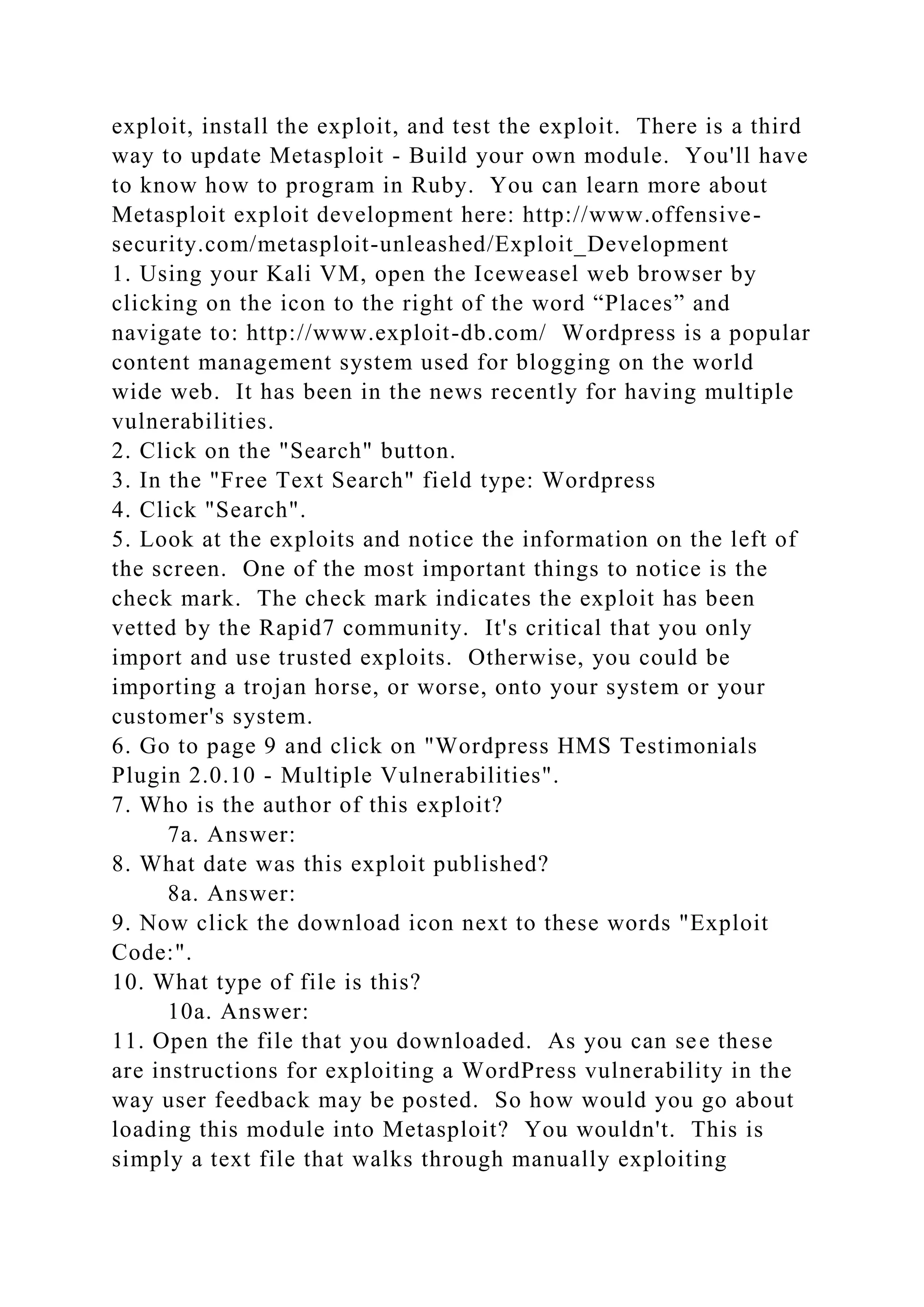 exploit, install the exploit, and test the exploit. There is a third
way to update Metasploit - Build your own module. You'll have
to know how to program in Ruby. You can learn more about
Metasploit exploit development here: http://www.offensive-
security.com/metasploit-unleashed/Exploit_Development
1. Using your Kali VM, open the Iceweasel web browser by
clicking on the icon to the right of the word “Places” and
navigate to: http://www.exploit-db.com/ Wordpress is a popular
content management system used for blogging on the world
wide web. It has been in the news recently for having multiple
vulnerabilities.
2. Click on the "Search" button.
3. In the "Free Text Search" field type: Wordpress
4. Click "Search".
5. Look at the exploits and notice the information on the left of
the screen. One of the most important things to notice is the
check mark. The check mark indicates the exploit has been
vetted by the Rapid7 community. It's critical that you only
import and use trusted exploits. Otherwise, you could be
importing a trojan horse, or worse, onto your system or your
customer's system.
6. Go to page 9 and click on "Wordpress HMS Testimonials
Plugin 2.0.10 - Multiple Vulnerabilities".
7. Who is the author of this exploit?
7a. Answer:
8. What date was this exploit published?
8a. Answer:
9. Now click the download icon next to these words "Exploit
Code:".
10. What type of file is this?
10a. Answer:
11. Open the file that you downloaded. As you can see these
are instructions for exploiting a WordPress vulnerability in the
way user feedback may be posted. So how would you go about
loading this module into Metasploit? You wouldn't. This is
simply a text file that walks through manually exploiting
 