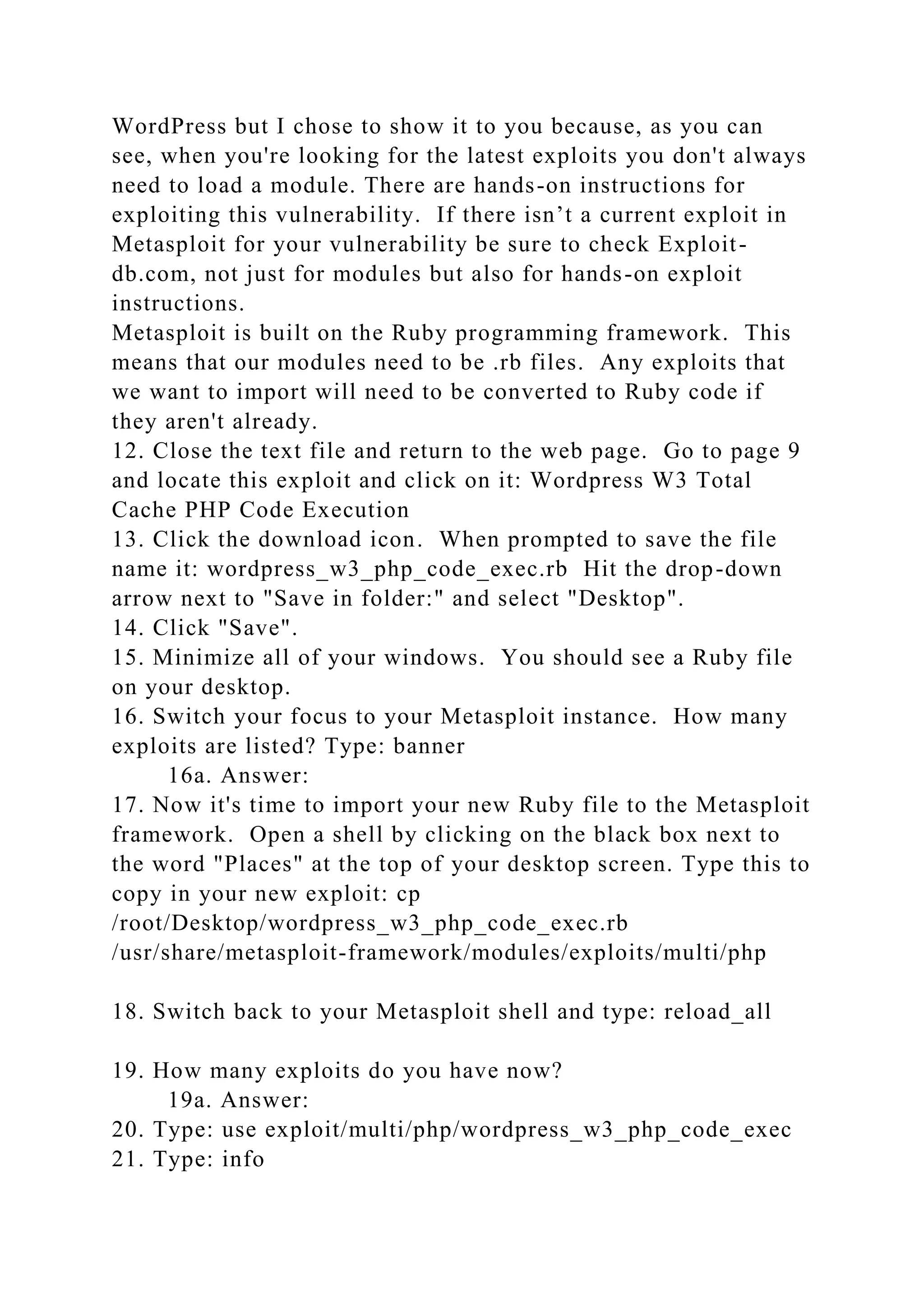 WordPress but I chose to show it to you because, as you can
see, when you're looking for the latest exploits you don't always
need to load a module. There are hands-on instructions for
exploiting this vulnerability. If there isn’t a current exploit in
Metasploit for your vulnerability be sure to check Exploit-
db.com, not just for modules but also for hands-on exploit
instructions.
Metasploit is built on the Ruby programming framework. This
means that our modules need to be .rb files. Any exploits that
we want to import will need to be converted to Ruby code if
they aren't already.
12. Close the text file and return to the web page. Go to page 9
and locate this exploit and click on it: Wordpress W3 Total
Cache PHP Code Execution
13. Click the download icon. When prompted to save the file
name it: wordpress_w3_php_code_exec.rb Hit the drop-down
arrow next to "Save in folder:" and select "Desktop".
14. Click "Save".
15. Minimize all of your windows. You should see a Ruby file
on your desktop.
16. Switch your focus to your Metasploit instance. How many
exploits are listed? Type: banner
16a. Answer:
17. Now it's time to import your new Ruby file to the Metasploit
framework. Open a shell by clicking on the black box next to
the word "Places" at the top of your desktop screen. Type this to
copy in your new exploit: cp
/root/Desktop/wordpress_w3_php_code_exec.rb
/usr/share/metasploit-framework/modules/exploits/multi/php
18. Switch back to your Metasploit shell and type: reload_all
19. How many exploits do you have now?
19a. Answer:
20. Type: use exploit/multi/php/wordpress_w3_php_code_exec
21. Type: info
 