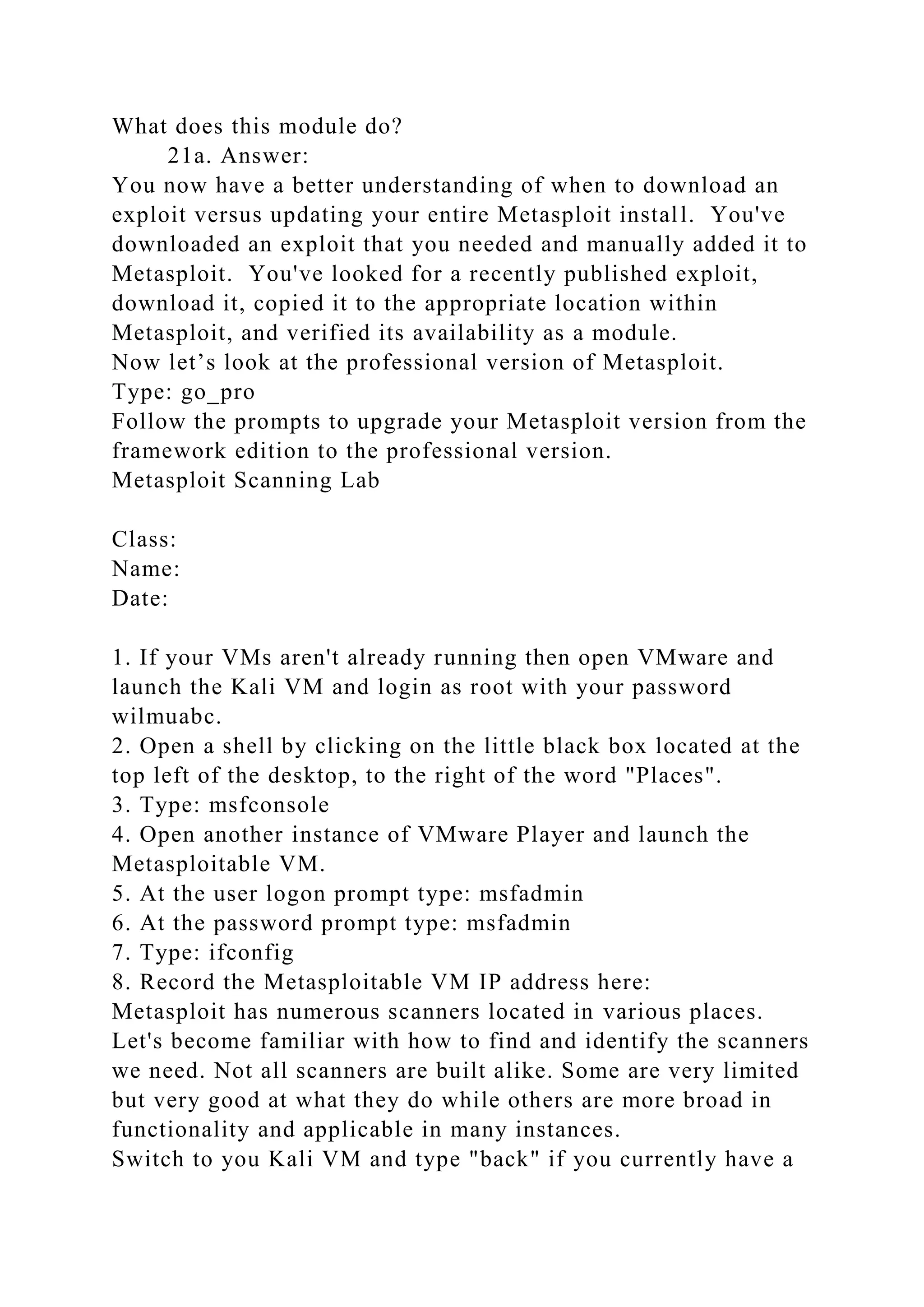 What does this module do?
21a. Answer:
You now have a better understanding of when to download an
exploit versus updating your entire Metasploit install. You've
downloaded an exploit that you needed and manually added it to
Metasploit. You've looked for a recently published exploit,
download it, copied it to the appropriate location within
Metasploit, and verified its availability as a module.
Now let’s look at the professional version of Metasploit.
Type: go_pro
Follow the prompts to upgrade your Metasploit version from the
framework edition to the professional version.
Metasploit Scanning Lab
Class:
Name:
Date:
1. If your VMs aren't already running then open VMware and
launch the Kali VM and login as root with your password
wilmuabc.
2. Open a shell by clicking on the little black box located at the
top left of the desktop, to the right of the word "Places".
3. Type: msfconsole
4. Open another instance of VMware Player and launch the
Metasploitable VM.
5. At the user logon prompt type: msfadmin
6. At the password prompt type: msfadmin
7. Type: ifconfig
8. Record the Metasploitable VM IP address here:
Metasploit has numerous scanners located in various places.
Let's become familiar with how to find and identify the scanners
we need. Not all scanners are built alike. Some are very limited
but very good at what they do while others are more broad in
functionality and applicable in many instances.
Switch to you Kali VM and type "back" if you currently have a
 