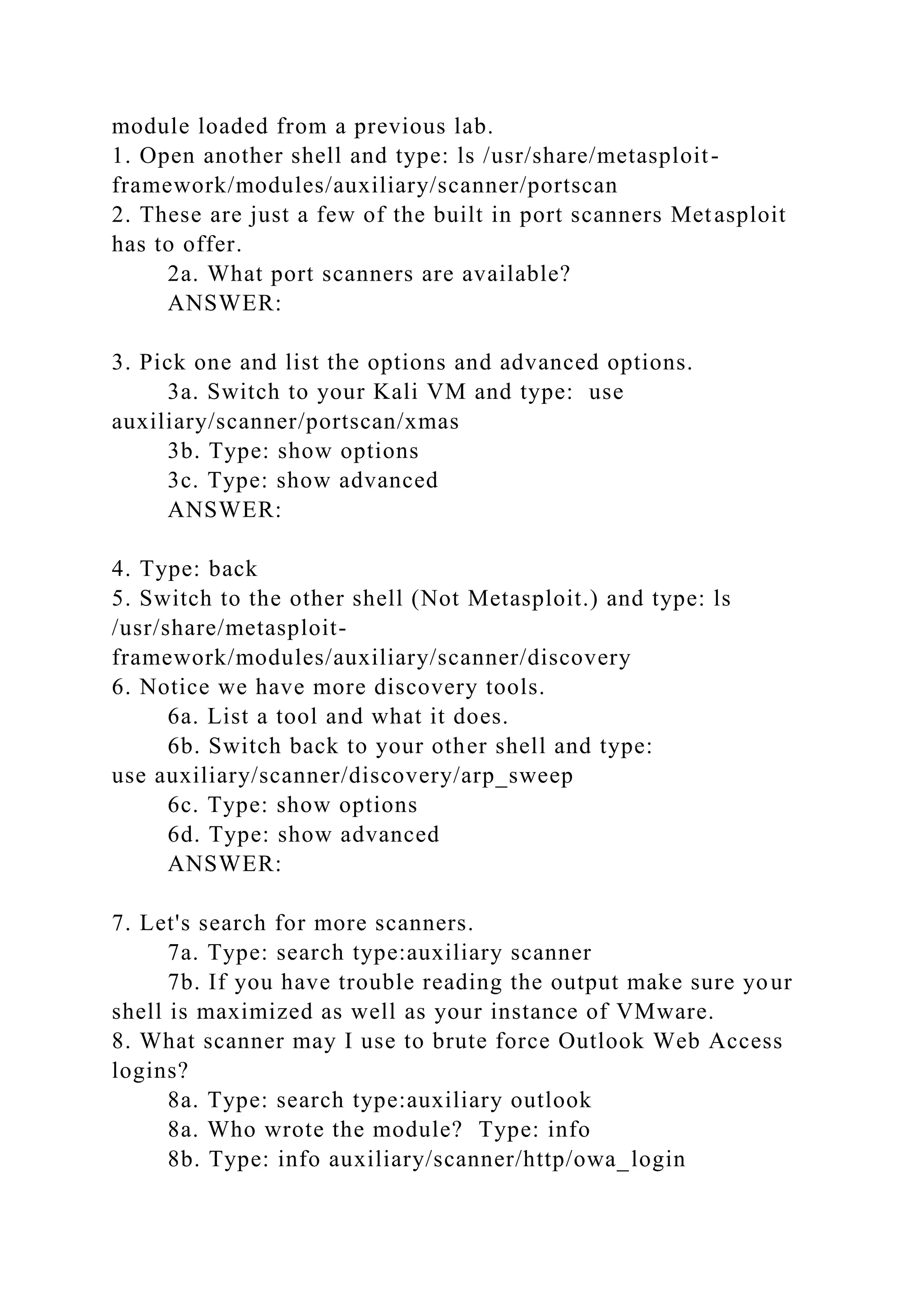 module loaded from a previous lab.
1. Open another shell and type: ls /usr/share/metasploit-
framework/modules/auxiliary/scanner/portscan
2. These are just a few of the built in port scanners Metasploit
has to offer.
2a. What port scanners are available?
ANSWER:
3. Pick one and list the options and advanced options.
3a. Switch to your Kali VM and type: use
auxiliary/scanner/portscan/xmas
3b. Type: show options
3c. Type: show advanced
ANSWER:
4. Type: back
5. Switch to the other shell (Not Metasploit.) and type: ls
/usr/share/metasploit-
framework/modules/auxiliary/scanner/discovery
6. Notice we have more discovery tools.
6a. List a tool and what it does.
6b. Switch back to your other shell and type:
use auxiliary/scanner/discovery/arp_sweep
6c. Type: show options
6d. Type: show advanced
ANSWER:
7. Let's search for more scanners.
7a. Type: search type:auxiliary scanner
7b. If you have trouble reading the output make sure your
shell is maximized as well as your instance of VMware.
8. What scanner may I use to brute force Outlook Web Access
logins?
8a. Type: search type:auxiliary outlook
8a. Who wrote the module? Type: info
8b. Type: info auxiliary/scanner/http/owa_login
 