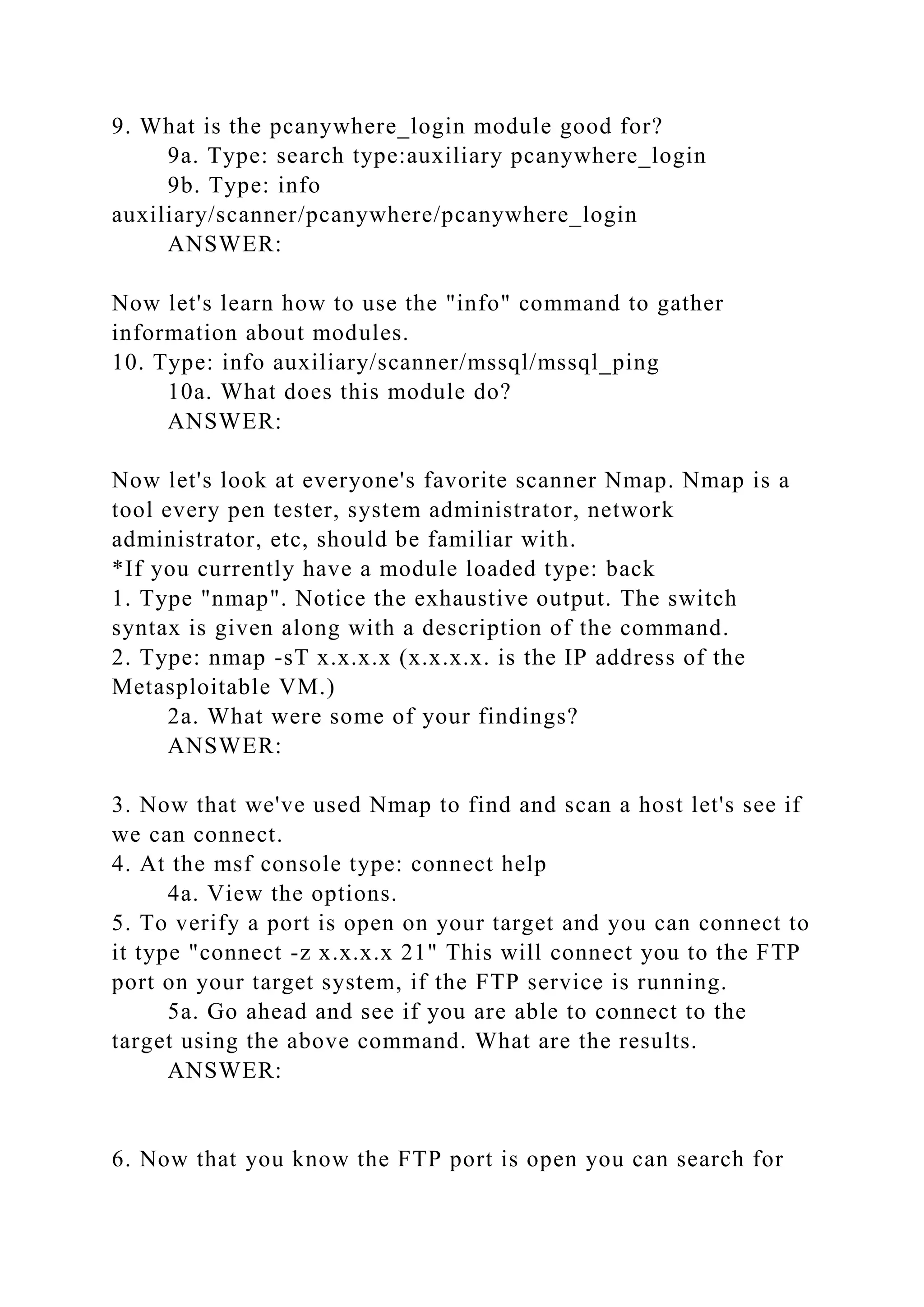 9. What is the pcanywhere_login module good for?
9a. Type: search type:auxiliary pcanywhere_login
9b. Type: info
auxiliary/scanner/pcanywhere/pcanywhere_login
ANSWER:
Now let's learn how to use the "info" command to gather
information about modules.
10. Type: info auxiliary/scanner/mssql/mssql_ping
10a. What does this module do?
ANSWER:
Now let's look at everyone's favorite scanner Nmap. Nmap is a
tool every pen tester, system administrator, network
administrator, etc, should be familiar with.
*If you currently have a module loaded type: back
1. Type "nmap". Notice the exhaustive output. The switch
syntax is given along with a description of the command.
2. Type: nmap -sT x.x.x.x (x.x.x.x. is the IP address of the
Metasploitable VM.)
2a. What were some of your findings?
ANSWER:
3. Now that we've used Nmap to find and scan a host let's see if
we can connect.
4. At the msf console type: connect help
4a. View the options.
5. To verify a port is open on your target and you can connect to
it type "connect -z x.x.x.x 21" This will connect you to the FTP
port on your target system, if the FTP service is running.
5a. Go ahead and see if you are able to connect to the
target using the above command. What are the results.
ANSWER:
6. Now that you know the FTP port is open you can search for
 