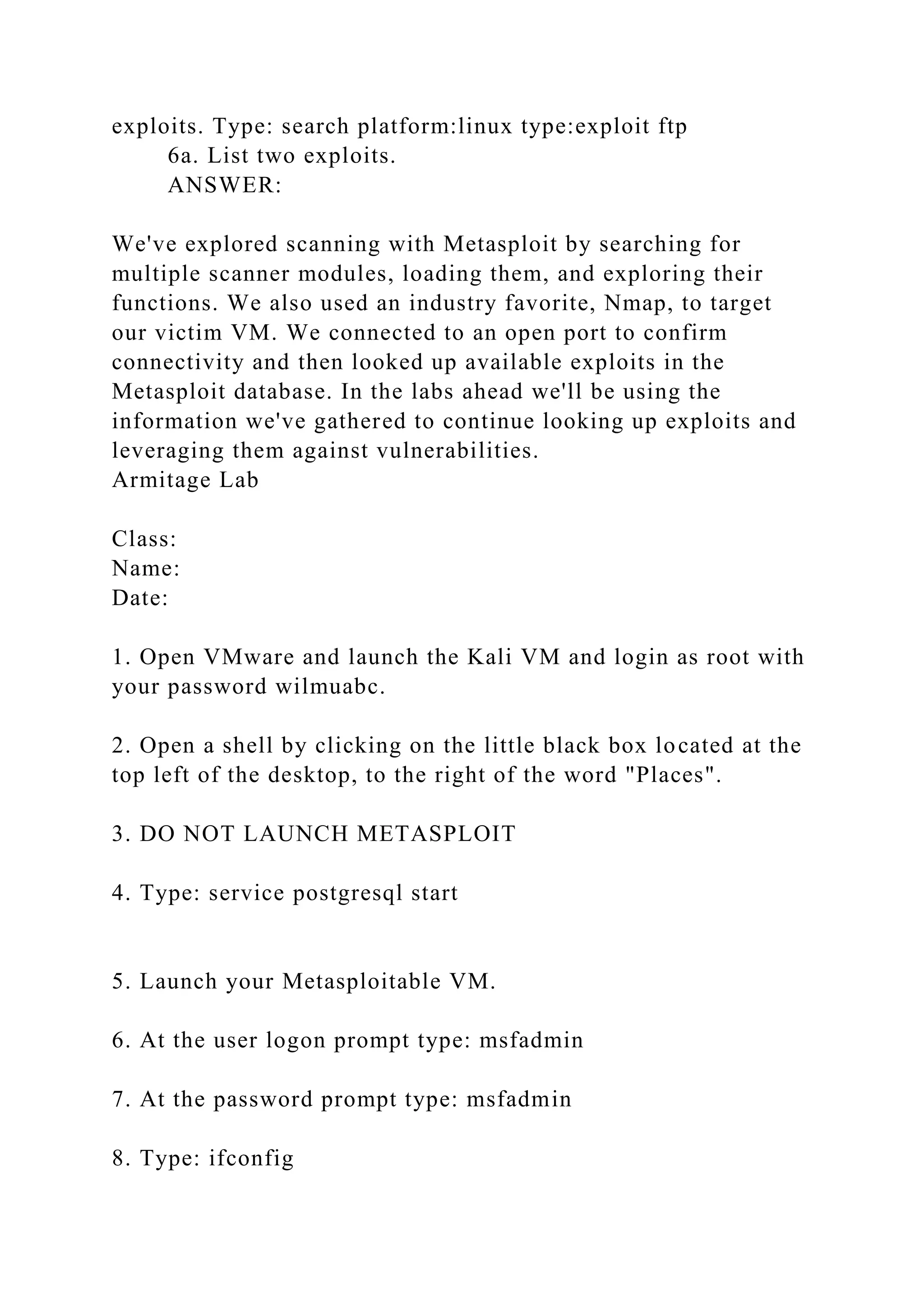 exploits. Type: search platform:linux type:exploit ftp
6a. List two exploits.
ANSWER:
We've explored scanning with Metasploit by searching for
multiple scanner modules, loading them, and exploring their
functions. We also used an industry favorite, Nmap, to target
our victim VM. We connected to an open port to confirm
connectivity and then looked up available exploits in the
Metasploit database. In the labs ahead we'll be using the
information we've gathered to continue looking up exploits and
leveraging them against vulnerabilities.
Armitage Lab
Class:
Name:
Date:
1. Open VMware and launch the Kali VM and login as root with
your password wilmuabc.
2. Open a shell by clicking on the little black box located at the
top left of the desktop, to the right of the word "Places".
3. DO NOT LAUNCH METASPLOIT
4. Type: service postgresql start
5. Launch your Metasploitable VM.
6. At the user logon prompt type: msfadmin
7. At the password prompt type: msfadmin
8. Type: ifconfig
 