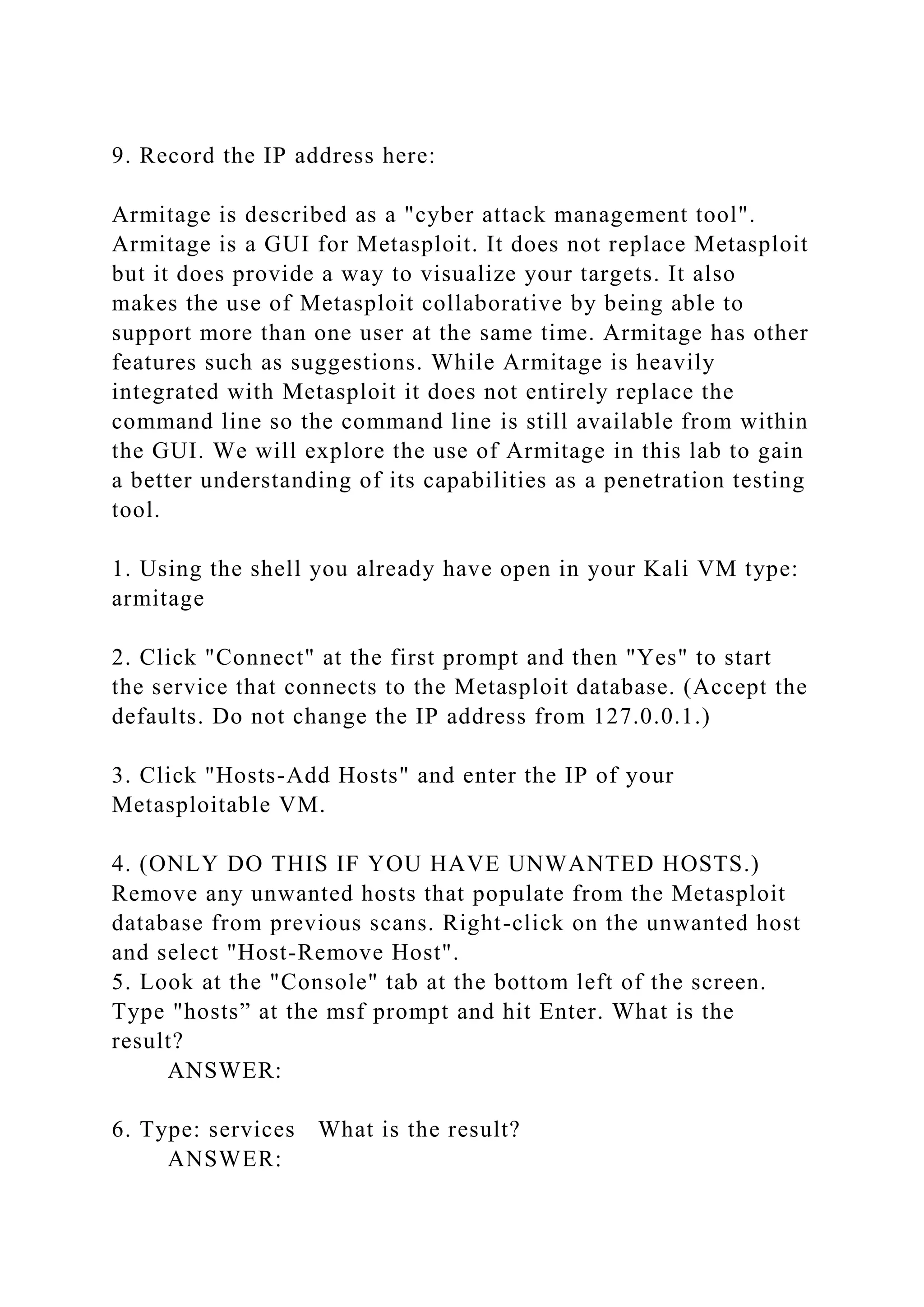 9. Record the IP address here:
Armitage is described as a "cyber attack management tool".
Armitage is a GUI for Metasploit. It does not replace Metasploit
but it does provide a way to visualize your targets. It also
makes the use of Metasploit collaborative by being able to
support more than one user at the same time. Armitage has other
features such as suggestions. While Armitage is heavily
integrated with Metasploit it does not entirely replace the
command line so the command line is still available from within
the GUI. We will explore the use of Armitage in this lab to gain
a better understanding of its capabilities as a penetration testing
tool.
1. Using the shell you already have open in your Kali VM type:
armitage
2. Click "Connect" at the first prompt and then "Yes" to start
the service that connects to the Metasploit database. (Accept the
defaults. Do not change the IP address from 127.0.0.1.)
3. Click "Hosts-Add Hosts" and enter the IP of your
Metasploitable VM.
4. (ONLY DO THIS IF YOU HAVE UNWANTED HOSTS.)
Remove any unwanted hosts that populate from the Metasploit
database from previous scans. Right-click on the unwanted host
and select "Host-Remove Host".
5. Look at the "Console" tab at the bottom left of the screen.
Type "hosts” at the msf prompt and hit Enter. What is the
result?
ANSWER:
6. Type: services What is the result?
ANSWER:
 