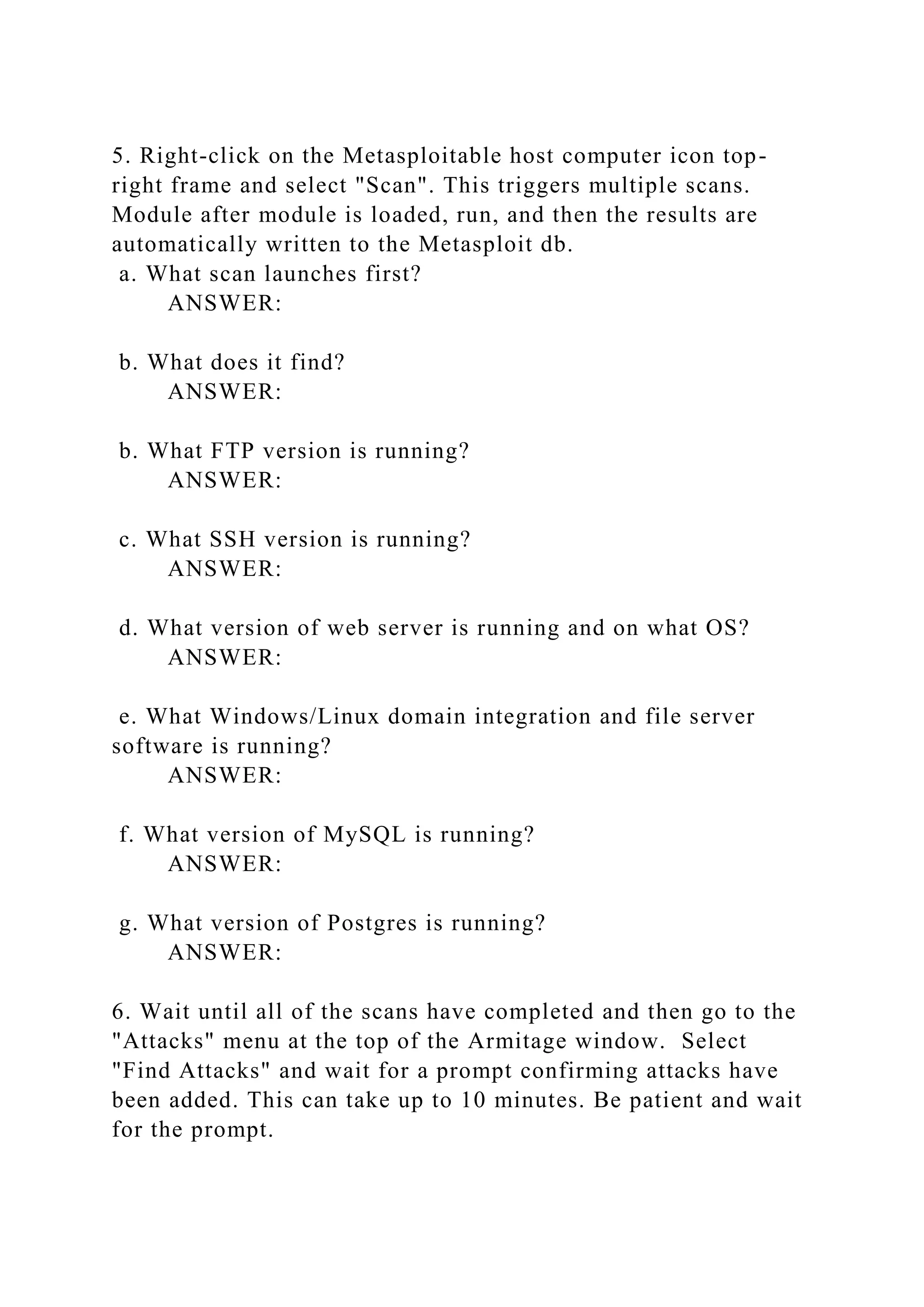 5. Right-click on the Metasploitable host computer icon top-
right frame and select "Scan". This triggers multiple scans.
Module after module is loaded, run, and then the results are
automatically written to the Metasploit db.
a. What scan launches first?
ANSWER:
b. What does it find?
ANSWER:
b. What FTP version is running?
ANSWER:
c. What SSH version is running?
ANSWER:
d. What version of web server is running and on what OS?
ANSWER:
e. What Windows/Linux domain integration and file server
software is running?
ANSWER:
f. What version of MySQL is running?
ANSWER:
g. What version of Postgres is running?
ANSWER:
6. Wait until all of the scans have completed and then go to the
"Attacks" menu at the top of the Armitage window. Select
"Find Attacks" and wait for a prompt confirming attacks have
been added. This can take up to 10 minutes. Be patient and wait
for the prompt.
 