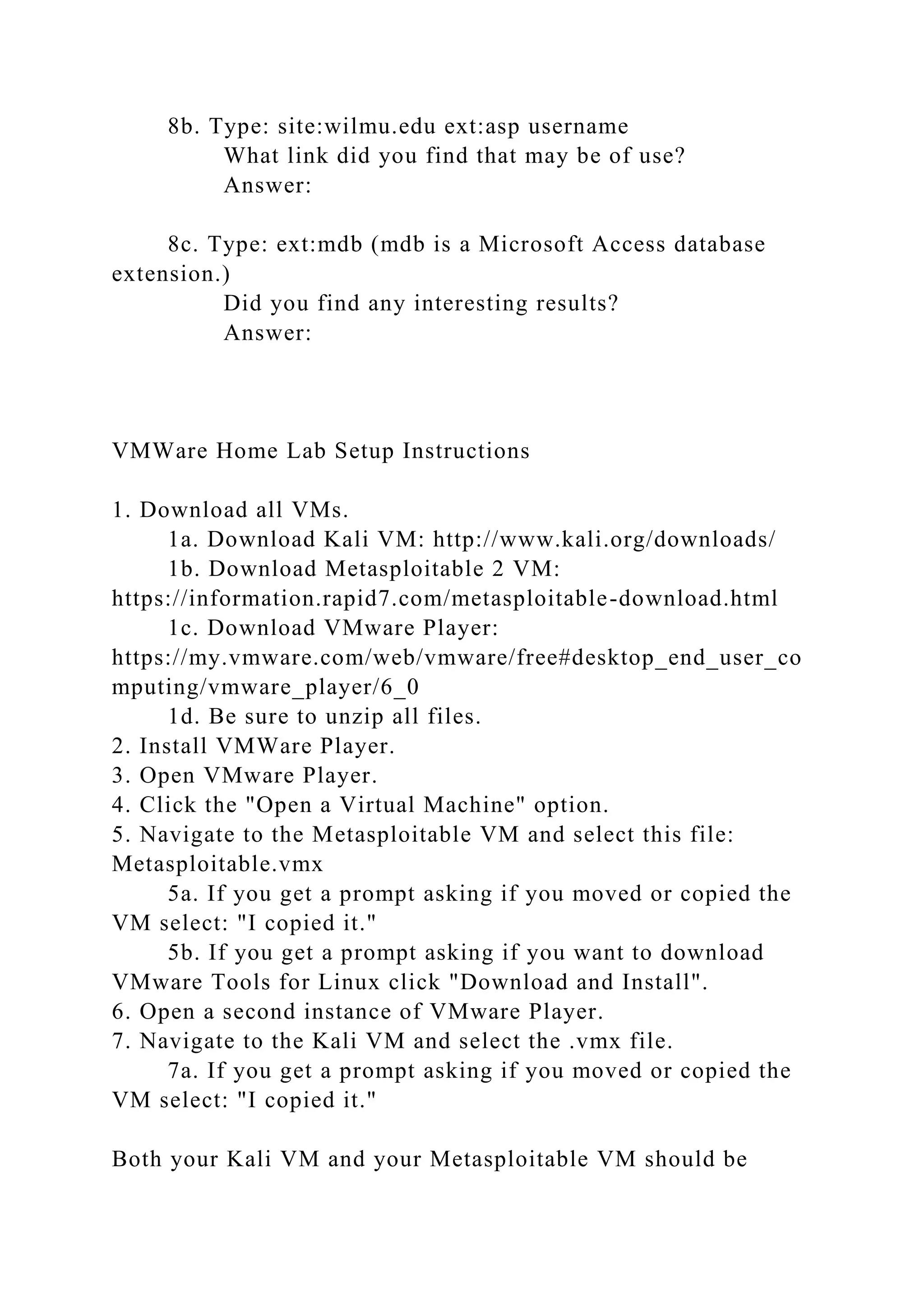 8b. Type: site:wilmu.edu ext:asp username
What link did you find that may be of use?
Answer:
8c. Type: ext:mdb (mdb is a Microsoft Access database
extension.)
Did you find any interesting results?
Answer:
VMWare Home Lab Setup Instructions
1. Download all VMs.
1a. Download Kali VM: http://www.kali.org/downloads/
1b. Download Metasploitable 2 VM:
https://information.rapid7.com/metasploitable-download.html
1c. Download VMware Player:
https://my.vmware.com/web/vmware/free#desktop_end_user_co
mputing/vmware_player/6_0
1d. Be sure to unzip all files.
2. Install VMWare Player.
3. Open VMware Player.
4. Click the "Open a Virtual Machine" option.
5. Navigate to the Metasploitable VM and select this file:
Metasploitable.vmx
5a. If you get a prompt asking if you moved or copied the
VM select: "I copied it."
5b. If you get a prompt asking if you want to download
VMware Tools for Linux click "Download and Install".
6. Open a second instance of VMware Player.
7. Navigate to the Kali VM and select the .vmx file.
7a. If you get a prompt asking if you moved or copied the
VM select: "I copied it."
Both your Kali VM and your Metasploitable VM should be
 