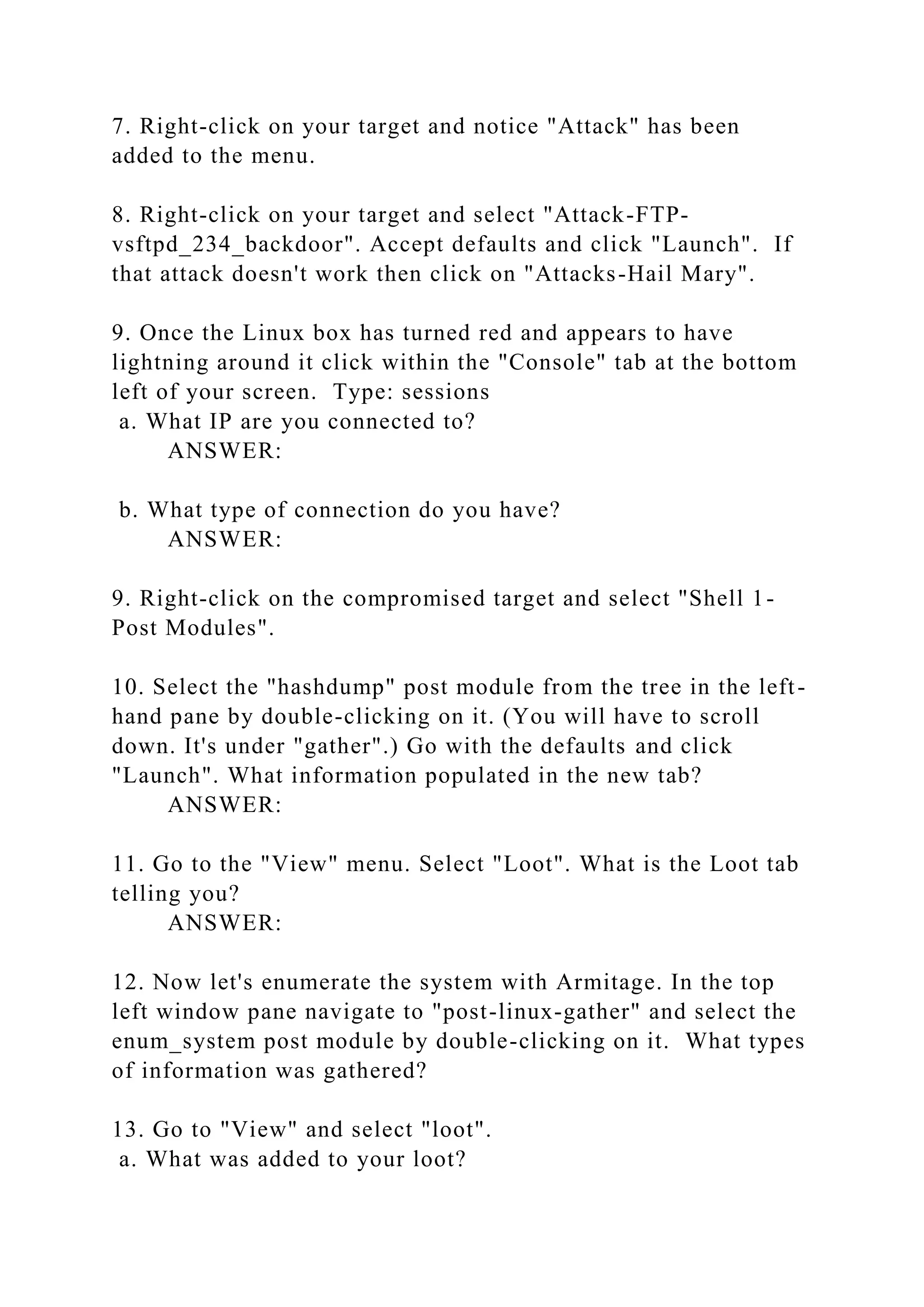 7. Right-click on your target and notice "Attack" has been
added to the menu.
8. Right-click on your target and select "Attack-FTP-
vsftpd_234_backdoor". Accept defaults and click "Launch". If
that attack doesn't work then click on "Attacks-Hail Mary".
9. Once the Linux box has turned red and appears to have
lightning around it click within the "Console" tab at the bottom
left of your screen. Type: sessions
a. What IP are you connected to?
ANSWER:
b. What type of connection do you have?
ANSWER:
9. Right-click on the compromised target and select "Shell 1-
Post Modules".
10. Select the "hashdump" post module from the tree in the left-
hand pane by double-clicking on it. (You will have to scroll
down. It's under "gather".) Go with the defaults and click
"Launch". What information populated in the new tab?
ANSWER:
11. Go to the "View" menu. Select "Loot". What is the Loot tab
telling you?
ANSWER:
12. Now let's enumerate the system with Armitage. In the top
left window pane navigate to "post-linux-gather" and select the
enum_system post module by double-clicking on it. What types
of information was gathered?
13. Go to "View" and select "loot".
a. What was added to your loot?
 