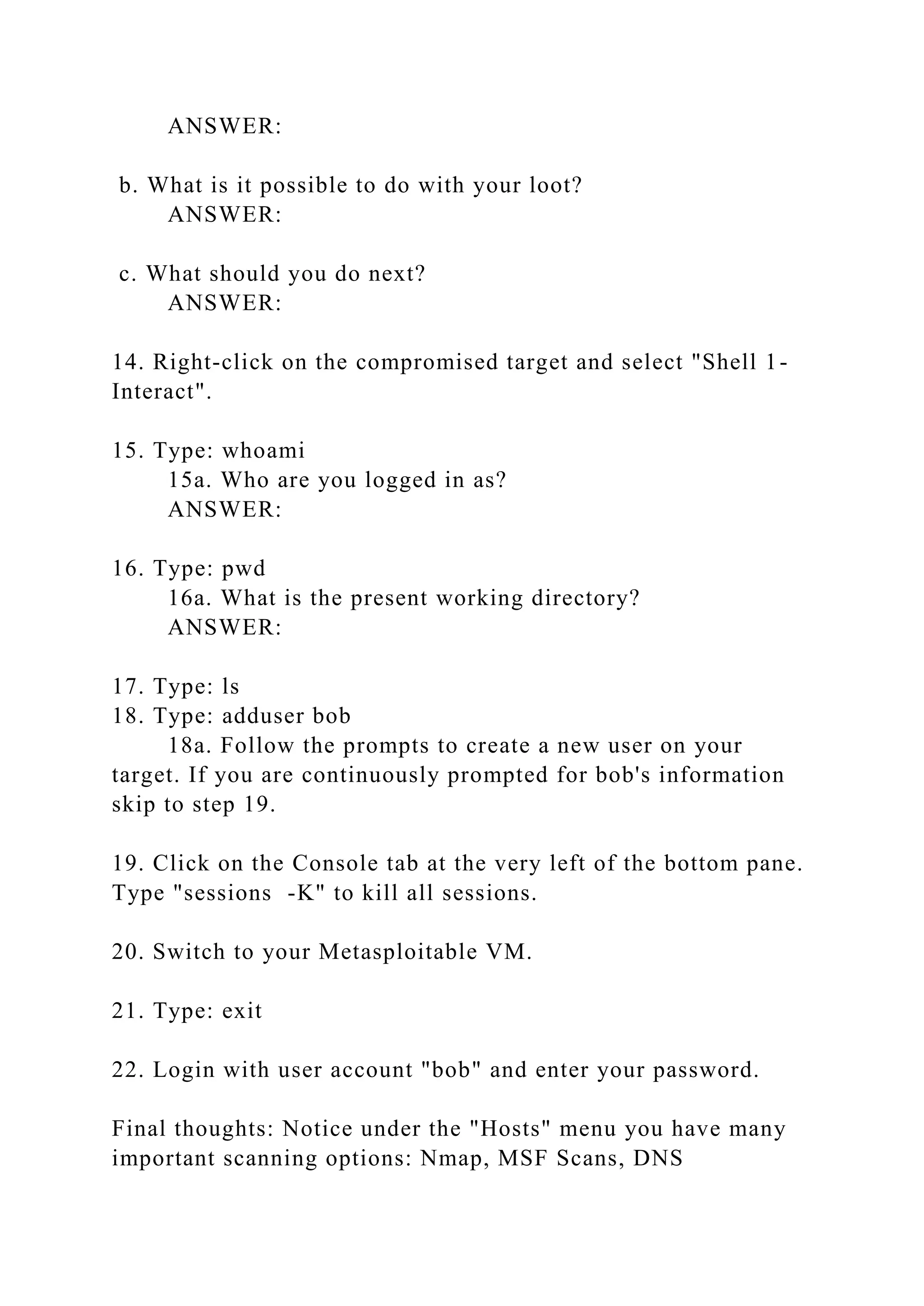 ANSWER:
b. What is it possible to do with your loot?
ANSWER:
c. What should you do next?
ANSWER:
14. Right-click on the compromised target and select "Shell 1-
Interact".
15. Type: whoami
15a. Who are you logged in as?
ANSWER:
16. Type: pwd
16a. What is the present working directory?
ANSWER:
17. Type: ls
18. Type: adduser bob
18a. Follow the prompts to create a new user on your
target. If you are continuously prompted for bob's information
skip to step 19.
19. Click on the Console tab at the very left of the bottom pane.
Type "sessions -K" to kill all sessions.
20. Switch to your Metasploitable VM.
21. Type: exit
22. Login with user account "bob" and enter your password.
Final thoughts: Notice under the "Hosts" menu you have many
important scanning options: Nmap, MSF Scans, DNS
 