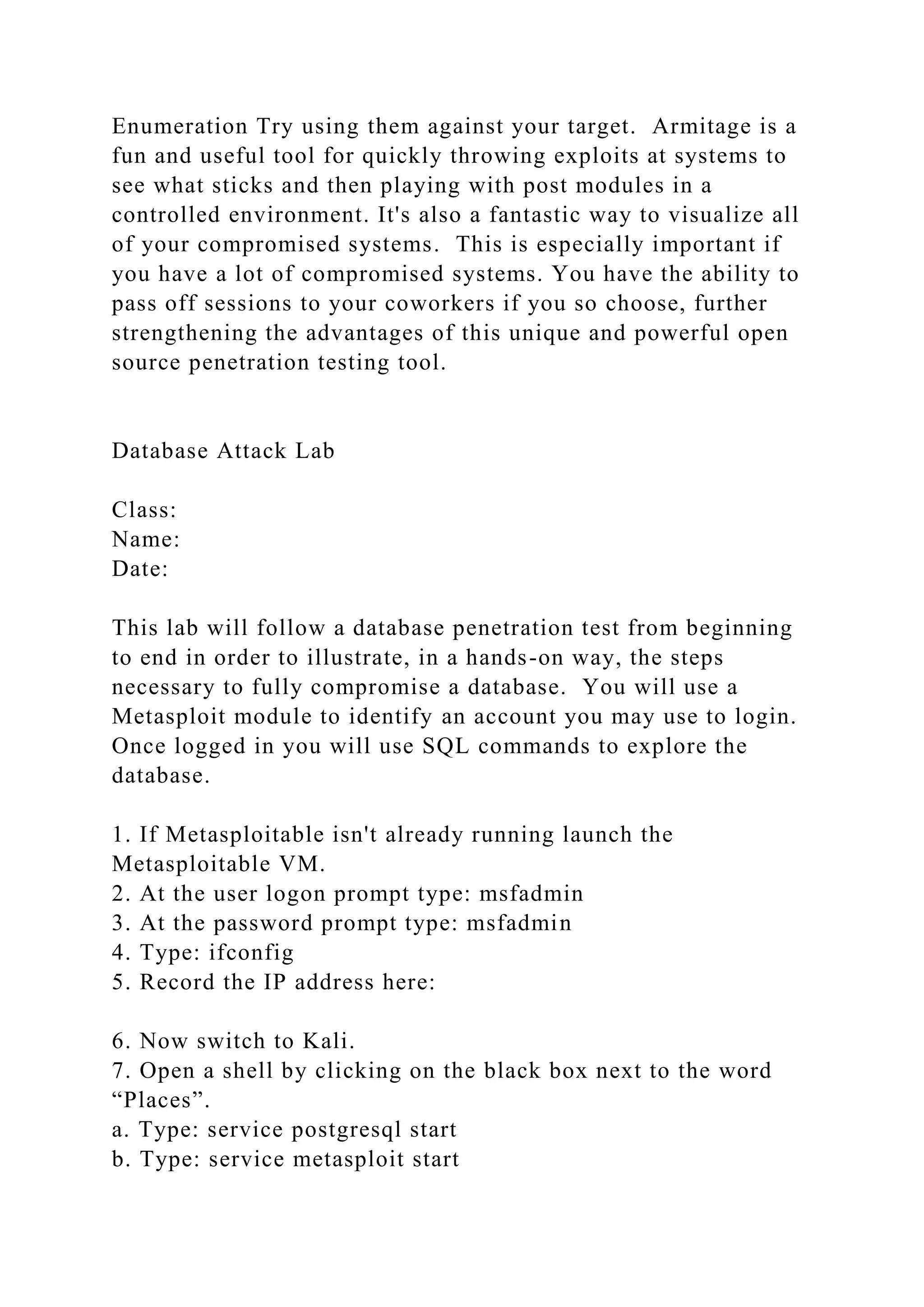 Enumeration Try using them against your target. Armitage is a
fun and useful tool for quickly throwing exploits at systems to
see what sticks and then playing with post modules in a
controlled environment. It's also a fantastic way to visualize all
of your compromised systems. This is especially important if
you have a lot of compromised systems. You have the ability to
pass off sessions to your coworkers if you so choose, further
strengthening the advantages of this unique and powerful open
source penetration testing tool.
Database Attack Lab
Class:
Name:
Date:
This lab will follow a database penetration test from beginning
to end in order to illustrate, in a hands-on way, the steps
necessary to fully compromise a database. You will use a
Metasploit module to identify an account you may use to login.
Once logged in you will use SQL commands to explore the
database.
1. If Metasploitable isn't already running launch the
Metasploitable VM.
2. At the user logon prompt type: msfadmin
3. At the password prompt type: msfadmin
4. Type: ifconfig
5. Record the IP address here:
6. Now switch to Kali.
7. Open a shell by clicking on the black box next to the word
“Places”.
a. Type: service postgresql start
b. Type: service metasploit start
 