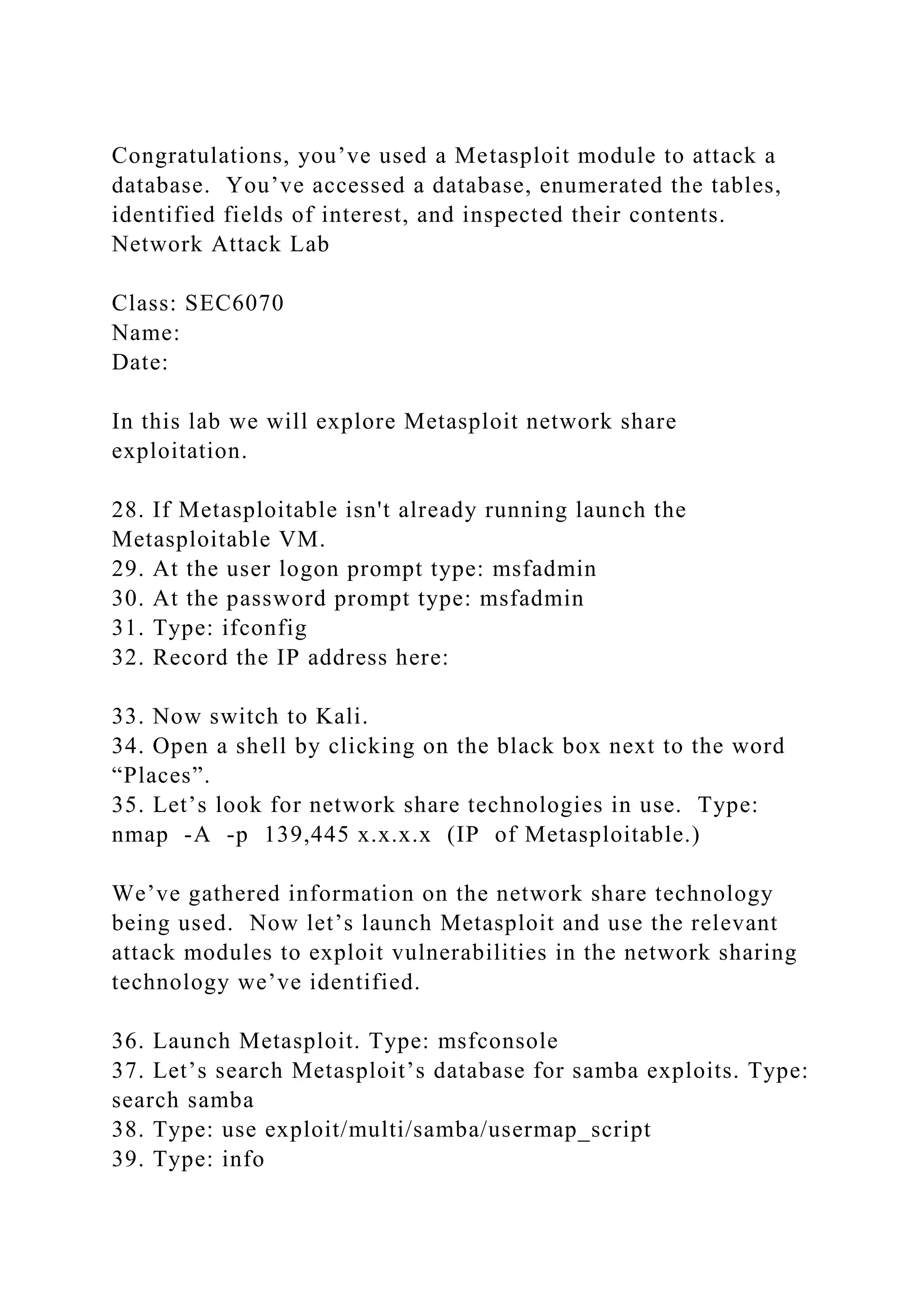 Congratulations, you’ve used a Metasploit module to attack a
database. You’ve accessed a database, enumerated the tables,
identified fields of interest, and inspected their contents.
Network Attack Lab
Class: SEC6070
Name:
Date:
In this lab we will explore Metasploit network share
exploitation.
28. If Metasploitable isn't already running launch the
Metasploitable VM.
29. At the user logon prompt type: msfadmin
30. At the password prompt type: msfadmin
31. Type: ifconfig
32. Record the IP address here:
33. Now switch to Kali.
34. Open a shell by clicking on the black box next to the word
“Places”.
35. Let’s look for network share technologies in use. Type:
nmap -A -p 139,445 x.x.x.x (IP of Metasploitable.)
We’ve gathered information on the network share technology
being used. Now let’s launch Metasploit and use the relevant
attack modules to exploit vulnerabilities in the network sharing
technology we’ve identified.
36. Launch Metasploit. Type: msfconsole
37. Let’s search Metasploit’s database for samba exploits. Type:
search samba
38. Type: use exploit/multi/samba/usermap_script
39. Type: info
 