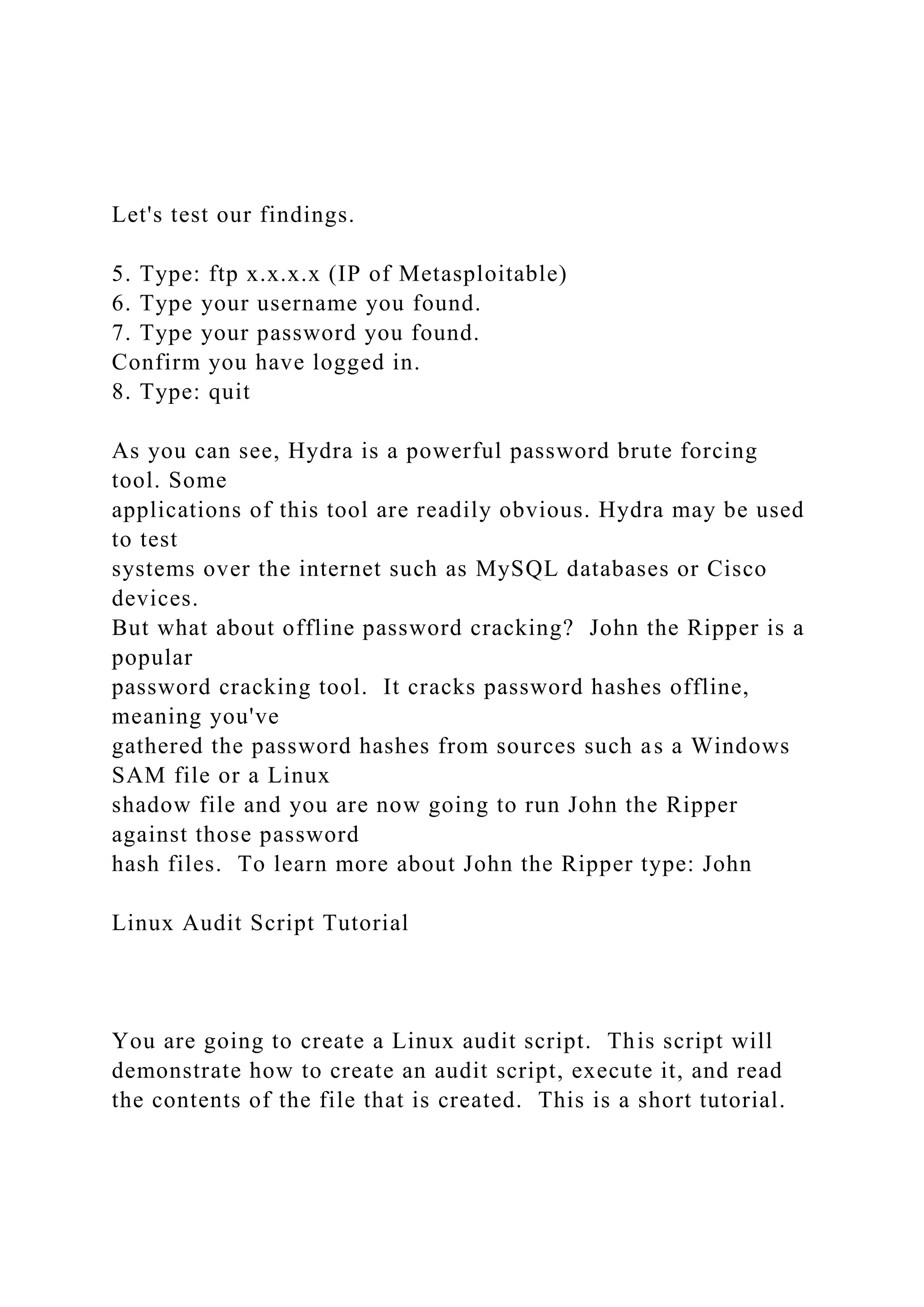 Let's test our findings.
5. Type: ftp x.x.x.x (IP of Metasploitable)
6. Type your username you found.
7. Type your password you found.
Confirm you have logged in.
8. Type: quit
As you can see, Hydra is a powerful password brute forcing
tool. Some
applications of this tool are readily obvious. Hydra may be used
to test
systems over the internet such as MySQL databases or Cisco
devices.
But what about offline password cracking? John the Ripper is a
popular
password cracking tool. It cracks password hashes offline,
meaning you've
gathered the password hashes from sources such as a Windows
SAM file or a Linux
shadow file and you are now going to run John the Ripper
against those password
hash files. To learn more about John the Ripper type: John
Linux Audit Script Tutorial
You are going to create a Linux audit script. This script will
demonstrate how to create an audit script, execute it, and read
the contents of the file that is created. This is a short tutorial.
 